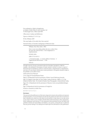 First published in 2006 by Wrightbooks
an imprint of John Wiley & Sons Australia, Ltd
42 McDougall Street, Milton Qld 4064
Ofﬁces also in Sydney and Melbourne
Typeset in Berkeley LT 11/13.2 pt
© Pete Williams 2007
The moral rights of the author have been asserted
National Library of Australia Cataloguing-in-Publication data

            Williams, Pete (Peter John), 1982- .
            How to turn your million dollar idea into a reality (from
            the man who sold the MCG) : from imagination to
            implementation.
            Includes index.
            ISBN 0 7314 0575 7.
            1. Entrepreneurship. 2. Creative ability in business. 3.
            Organizational effectiveness. I. Title.
            658.421

All rights reserved. Except as permitted under the Australian Copyright Act 1968 (for
example, a fair dealing for the purposes of study, research, criticism or review), no part of
this book may be reproduced, stored in a retrieval system, communicated or transmitted in
any form or by any means without prior written permission. All inquiries should be made to
the publisher at the address above.
Author photo © Jo Patterson
Cover image © Newspix/Damian Horan
Pages 27–28 Reproduced with the permission of Yahoo! Search Marketing Australia
Page 132 ‘Magical Carpet Ride’ by Chris Tinkler, Sunday Herald Sun, 3/8/03, p. 25, The
Herald & Weekly Times. The Herald & Weekly Times Photographic Collection/Faith Nulley.
Pages 101–12 Reproduced with the permission of Shannon Curtis www.proﬁtableclothingret
ailer.com
Page 176 Reproduced with the permission of Google Inc.
Printed in Australia by Grifﬁn Press
10 9 8 7 6 5 4 3 2 1
Disclaimer
The material in this publication is of the nature of general comment only, and does not represent
professional advice. It is not intended to provide speciﬁc guidance for particular circumstances
and it should not be relied on as the basis for any decision to take action or not take action
on any matter which it covers. Readers should obtain professional advice where appropriate,
before making any such decision. To the maximum extent permitted by law, the author and
publisher disclaim all responsibility and liability to any person, arising directly or indirectly
from any person taking or not taking action based upon the information in this publication.


  iv
 