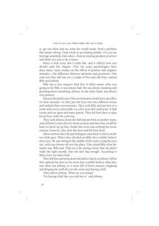 How to turn your million-dollar idea into a reality

is, get out there and see what the world needs. Find a problem
that needs solving. Find a hole in an existing market. Or you can
leverage somebody else’s idea — ﬁnd an existing product or service
and think of a way to do it better.
    Here’s a little story that I really like, and it reﬂects how you
should read this chapter. Over the years psychologists have
done many, many studies on the effects of positive and negative
attitudes — the difference between optimists and pessimists. One
such test they did was on a couple of ﬁve-year-old boys, named
Billy and Johnny.
    Billy was a very negative little boy. It didn’t matter what was
going on for Billy, it was always bad. He was always moaning and
groaning about something. Johnny, on the other hand, was always
very positive.
    Doctors decided to see if the environment would have any effect
on their attitudes. So they put the boys into two different rooms
and isolated their environments. They took Billy and put him in a
room with every conceivable toy a ﬁve year old could want. It had
trucks and toy guns and water pistols. They left him there to play
for an hour with the cool toys.
    They took Johnny down the hall and put him in another room,
and told him to have fun for about an hour and that they would be
back to check up on him. Inside this room was nothing but horse
manure; however, they shut the door and left him alone.
    About an hour later the psychologists came back to check on the
two little guys. When they checked on Billy they couldn’t believe
their eyes. He was sitting in the middle of the room crying his eyes
out, with toys thrown all over the place. They asked Billy what the
matter was. Billy said, ‘That toy is the wrong colour, that one didn’t
make the right sounds, that one isn’t big enough’. According to
Billy, every toy had a fault.
    They left him and went down the hall to check on Johnny. When
they opened the door to his room they couldn’t believe what they
saw. Here was Johnny, in a room full of horse manure, laughing
and ﬂinging the stuff all over the room and having a ball.
    They said to Johnny, ‘What are you doing?’
    ‘I’m having a ball like you told me to.’ said Johnny.

 24
 