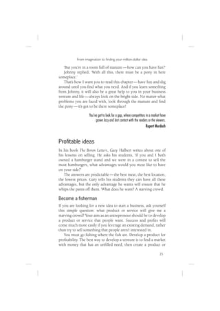 From imagination to ﬁnding your million-dollar idea

   ‘But you’re in a room full of manure — how can you have fun?’
   Johnny replied, ‘With all this, there must be a pony in here
someplace.’
   That’s how I want you to read this chapter — have fun and dig
around until you ﬁnd what you need. And if you learn something
from Johnny, it will also be a great help to you in your business
venture and life — always look on the bright side. No matter what
problems you are faced with, look through the manure and ﬁnd
the pony — it’s got to be there someplace!

                   You’ve got to look for a gap, where competitors in a market have
                        grown lazy and lost contact with the readers or the viewers.
                                                                   Rupert Murdoch


Proﬁtable ideas
In his book The Boron Letters, Gary Halbert writes about one of
his lessons on selling. He asks his students, ‘If you and I both
owned a hamburger stand and we were in a contest to sell the
most hamburgers, what advantages would you most like to have
on your side?’
   The answers are predictable — the best meat, the best location,
the lowest prices. Gary tells his students they can have all these
advantages, but the only advantage he wants will ensure that he
whips the pants off them. What does he want? A starving crowd.

Become a ﬁsherman
If you are looking for a new idea to start a business, ask yourself
this simple question: what product or service will give me a
starving crowd? Your aim as an entrepreneur should be to develop
a product or service that people want. Success and proﬁts will
come much more easily if you leverage an existing demand, rather
than try to sell something that people aren’t interested in.
    You must go ﬁshing where the ﬁsh are. Develop a product for
proﬁtability. The best way to develop a venture is to ﬁnd a market
with money that has an unﬁlled need, then create a product or

                                                                              25
 