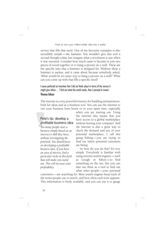 How to turn your million-dollar idea into a reality

service that ﬁlls that need. One of my favourite examples is also
incredibly simple — the hammer. You wouldn’t give this tool a
second thought today, but imagine what a revolution it was when
it was invented. Consider how much easier it became to join two
pieces of wood together or to hang a picture on a wall. These are
the speciﬁc uses that a hammer is designed for. Without these a
hammer is useless, and it came about because somebody asked,
‘What would be an easier way to hang a picture on a wall?’ What
can you come up with that ﬁlls a speciﬁc need?

I never perfected an invention that I did not think about in terms of the service it
might give others … I ﬁnd out what the world needs, then I proceed to invent.
Thomas Edison

The internet is a very powerful resource for budding entrepreneurs,
both for ideas and as a business tool. You can use the internet to
run your business from home or in your spare time, especially
                              when you are starting out. Using
                              the internet also means that you
Pete’s tip: develop a         have access to a global marketplace
proﬁtable business idea without leaving your computer. And
Too many people start a       the internet is also a great way to
business simply based on an check the demand and size of your
interest or skill they have,  potential marketplace. I call this
without investigating the     going ﬁshing — you are trying to
potential. You should focus   ﬁnd out where potential customers
on developing a proﬁtable     are biting.
business idea. If you have        So how do you do this? It’s very
an area of interest, ﬁnd a    simple. Everybody is familiar with
particular niche in this ﬁeld using internet search engines — such
that will make you stand      as Google or Yahoo — to ﬁnd
out. This will increase your  something on the net, but you can
proﬁtability.                 also use these as a tool to ﬁnd out
                              what other people — your potential
customers — are searching for. Most search engines keep track of
the terms people use to search, and how often each term appears.
This information is freely available, and you can use it to gauge

  26
 
