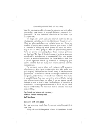 How to turn your million-dollar idea into a reality

that this particular word is often used in a search, and is therefore
potentially a good market. It is usually free to access this service,
just to check the bids. (For more information on this, have a look
at chapter 13.)
    You might also check out some internet chatrooms to see
what people are talking about (no, I don’t mean ‘hotdate.net.au’).
There are all sorts of chatrooms available on the net. If you are
thinking of starting an accounting business, you are sure to ﬁnd
a chatroom or newsgroup where people talk about tax issues.
Log in and see what’s going on. What are people talking about?
What are people complaining about? What common problems
do they have? Do they all think the price of having a tax return
completed by a professional is unreasonable? Does poor service
seem to be a common complaint? Or errors? Keep in mind that
if you see a problem appear, say, 100 times in a newsgroup, you
can be sure that there are many more people out there with the
same problem.
    The internet is a cheap (often free), easily accessible goldmine
of information. When you are developing your idea, make sure
you are going ﬁshing where the ﬁsh are biting. Stack the odds in
your favour. This will make it much easier to get your business off
the ground, and will make you much more proﬁtable. Don’t make
it an uphill battle. You must know there is (or will be) a market
that is big enough to keep you aﬂoat. If you are starting a retail
business it must be in a location that has buyers. If you create a
virtual ofﬁce that will operate from home or on the net you could
have a world market, but make sure there is a market need that
you are ﬁlling.
The #1 mistake most businesses make is not having a
market size that meets their earnings needs.
Mark Victor Hansen

Success with new ideas
Let’s see how some people have become successful through their
new idea.
    Henry Ford was the ﬁrst person to build factories based around

 30
 