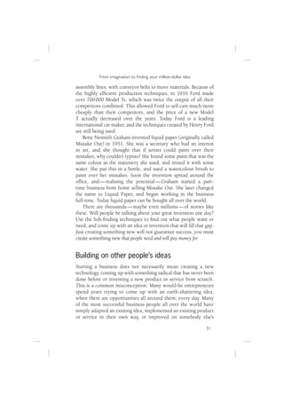 From imagination to ﬁnding your million-dollar idea

assembly lines, with conveyor belts to move materials. Because of
the highly efﬁcient production techniques, in 1916 Ford made
over 700 000 Model Ts, which was twice the output of all their
competitors combined. This allowed Ford to sell cars much more
cheaply than their competitors, and the price of a new Model
T actually decreased over the years. Today Ford is a leading
international car maker, and the techniques created by Henry Ford
are still being used.
    Bette Nesmith Graham invented liquid paper (originally called
Mistake Out) in 1951. She was a secretary who had an interest
in art, and she thought that if artists could paint over their
mistakes, why couldn’t typists? She found some paint that was the
same colour as the stationery she used, and mixed it with some
water. She put this in a bottle, and used a watercolour brush to
paint over her mistakes. Soon the invention spread around the
ofﬁce, and — realising the potential — Graham started a part-
time business from home selling Mistake Out. She later changed
the name to Liquid Paper, and began working in the business
full-time. Today liquid paper can be bought all over the world.
    There are thousands — maybe even millions — of stories like
these. Will people be talking about your great invention one day?
Use the ﬁsh-ﬁnding techniques to ﬁnd out what people want or
need, and come up with an idea or invention that will ﬁll that gap.
Just creating something new will not guarantee success, you must
create something new that people need and will pay money for.


Building on other people’s ideas
Starting a business does not necessarily mean creating a new
technology, coming up with something radical that has never been
done before or inventing a new product or service from scratch.
This is a common misconception. Many would-be entrepreneurs
spend years trying to come up with an earth-shattering idea,
when there are opportunities all around them, every day. Many
of the most successful business people all over the world have
simply adapted an existing idea, implemented an existing product
or service in their own way, or improved on somebody else’s

                                                                 31
 