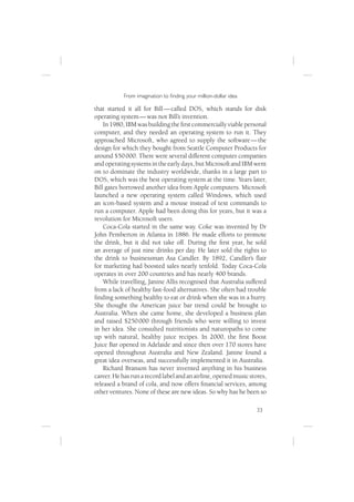 From imagination to ﬁnding your million-dollar idea

that started it all for Bill — called DOS, which stands for disk
operating system — was not Bill’s invention.
    In 1980, IBM was building the ﬁrst commercially viable personal
computer, and they needed an operating system to run it. They
approached Microsoft, who agreed to supply the software — the
design for which they bought from Seattle Computer Products for
around $50 000. There were several different computer companies
and operating systems in the early days, but Microsoft and IBM went
on to dominate the industry worldwide, thanks in a large part to
DOS, which was the best operating system at the time. Years later,
Bill gates borrowed another idea from Apple computers. Microsoft
launched a new operating system called Windows, which used
an icon-based system and a mouse instead of text commands to
run a computer. Apple had been doing this for years, but it was a
revolution for Microsoft users.
    Coca-Cola started in the same way. Coke was invented by Dr
John Pemberton in Atlanta in 1886. He made efforts to promote
the drink, but it did not take off. During the ﬁrst year, he sold
an average of just nine drinks per day. He later sold the rights to
the drink to businessman Asa Candler. By 1892, Candler’s ﬂair
for marketing had boosted sales nearly tenfold. Today Coca-Cola
operates in over 200 countries and has nearly 400 brands.
    While travelling, Janine Allis recognised that Australia suffered
from a lack of healthy fast-food alternatives. She often had trouble
ﬁnding something healthy to eat or drink when she was in a hurry.
She thought the American juice bar trend could be brought to
Australia. When she came home, she developed a business plan
and raised $250 000 through friends who were willing to invest
in her idea. She consulted nutritionists and naturopaths to come
up with natural, healthy juice recipes. In 2000, the ﬁrst Boost
Juice Bar opened in Adelaide and since then over 170 stores have
opened throughout Australia and New Zealand. Janine found a
great idea overseas, and successfully implemented it in Australia.
    Richard Branson has never invented anything in his business
career. He has run a record label and an airline, opened music stores,
released a brand of cola, and now offers ﬁnancial services, among
other ventures. None of these are new ideas. So why has he been so

                                                                  33
 
