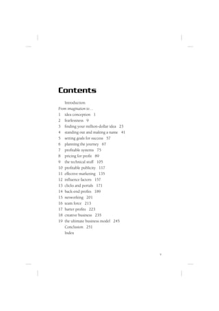 Contents
   Introduction
From imagination to…
1 idea conception 1
2 fearlessness 9
3 ﬁnding your million-dollar idea 23
4 standing out and making a name 41
5 setting goals for success 57
6 planning the journey 67
7 proﬁtable systems 75
8 pricing for proﬁt 89
9 the technical stuff 105
10 proﬁtable publicity 117
11 effective marketing 135
12 inﬂuence factors 157
13 clicks and portals 171
14 back-end proﬁts 189
15 networking 201
16 team force 213
17 barter proﬁts 223
18 creative business 235
19 the ultimate business model 245
   Conclusion 251
   Index




                                       v
 