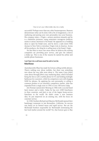 How to turn your million-dollar idea into a reality

successful? Perhaps more than any other businessperson, Branson
demonstrates what can be done with a bit of imagination, a lot of
marketing and putting your own personality into your business.
His company name — Virgin — attracts attention instantly and he
is a shameless promoter, using sometimes outrageous publicity
stunts to attract attention to his brand. He appeared in a wedding
dress to open his bridal store, and he drove a tank down Fifth
Avenue in New York to introduce Virgin Cola in America. Across
all his products, the thing he is selling most is his brand, Virgin.
    He also likes to move into areas where he believes the existing
companies are providing poor service, and give the industry
a shake-up. This is one of the reasons he started his airline and
mobile phone businesses.

I want Virgin to be as well known around the world as Coca-Cola.
Richard Branson

Australian John Ilhan has made his fortune selling mobile phones.
There’s nothing new about mobiles, but there was something
new about the way John went about it. The name Crazy John’s
came about through John’s crazy marketing ideas, which included
being the ﬁrst to sell a mobile phone for $1 and holding midnight
barbecues for customers, while his competitors were still charging
$200 for phones. By applying his own personality to selling a
common product in an extremely competitive market, John has
expanded from a single store in 1991 to over 100 stores today.
    Jim Penman started Jim’s Mowing in 1982 with a second-hand
lawn mower and a trailer. Today he has over 2300 franchisees
in three countries, and Jim’s is one of the largest home-service
franchises in the world. He didn’t create a new business
idea, he just improved on an existing one, with his focus on
customer service.
    In 1948, brothers Richard and Maurice McDonald opened their
hamburger restaurant in San Bernardino, California. Its success
was based on its limited menu and rapid service. But are the
McDonald brothers responsible for McDonald’s dominating the
fast food market around the world? No, that honour goes to Ray

  34
 