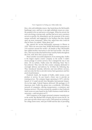 From imagination to ﬁnding your million-dollar idea

Kroc, who sold milkshake mixers. Ray heard about the McDonald’s
hamburger store, and how it ran eight milkshake mixers at a time.
He jumped in his car and went to investigate. When he arrived, the
store was doing a roaring trade, and Ray had never seen customers
served so quickly. He immediately saw the potential of the store’s
unique methods, and suggested to the brothers that they should
open up more restaurants. When they asked him who could do
that for them, he replied, ‘What about me?’
    Ray opened the second McDonald’s restaurant in Illinois in
1955. There are now more than 30 000 McDonald’s restaurants in
119 countries around the world — all thanks to Ray! McDonald’s
later added another innovation to the fast food world — the drive
thru. This was an idea that had ﬁrst been used by banks throughout
the USA, with ‘drive thru’ access to tellers.
    Here’s another successful adaptation of an existing idea. FedEx
is the largest express courier company in the world. It didn’t
invent postage or courier services, but it changed the way it was
done. On its website, FedEx notes the following ‘ﬁrsts’ that it
has achieved. They were the ﬁrst courier company dedicated to
overnight delivery and delivery by 10.30am the following day.
They introduced Saturday deliveries and time-deﬁnite services,
and were also the ﬁrst to provide money-back guarantees and free
proof of performance.
    Frederick Smith, the founder of FedEx, didn’t invent a new
product or service, he just found a better way to provide an
existing service. The company began operating in 1973, with the
launch of 14 small aircraft from Memphis International Airport.
On its ﬁrst night, Federal Express delivered 186 packages to 25
American cities. FedEx has grown into a worldwide, $29-billion
network of companies, offering transportation, e-commerce and
business services. (The story around the campﬁre is that Frederick
Smith wrote an essay based on the FedEx business model while at
university — and was given an F!)
    Dell Computers is the largest personal computer manufacturer
in the world. But Michael Dell certainly did not invent the PC, he
just came up with a better way to sell it. Dell started out working in
his college dorm room, with just $1000 and the idea of providing

                                                                  35
 