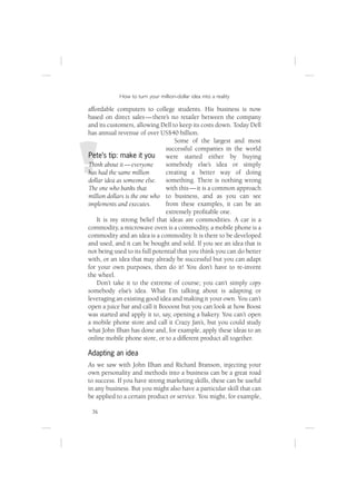 How to turn your million-dollar idea into a reality

affordable computers to college students. His business is now
based on direct sales — there’s no retailer between the company
and its customers, allowing Dell to keep its costs down. Today Dell
has annual revenue of over US$40 billion.
                                   Some of the largest and most
                               successful companies in the world
Pete’s tip: make it you        were started either by buying
Think about it — everyone      somebody else’s idea or simply
has had the same million       creating a better way of doing
dollar idea as someone else. something. There is nothing wrong
The one who banks that         with this — it is a common approach
million dollars is the one who to business, and as you can see
implements and executes.       from these examples, it can be an
                               extremely proﬁtable one.
    It is my strong belief that ideas are commodities. A car is a
commodity, a microwave oven is a commodity, a mobile phone is a
commodity and an idea is a commodity. It is there to be developed
and used, and it can be bought and sold. If you see an idea that is
not being used to its full potential that you think you can do better
with, or an idea that may already be successful but you can adapt
for your own purposes, then do it! You don’t have to re-invent
the wheel.
    Don’t take it to the extreme of course; you can’t simply copy
somebody else’s idea. What I’m talking about is adapting or
leveraging an existing good idea and making it your own. You can’t
open a juice bar and call it Boooost but you can look at how Boost
was started and apply it to, say, opening a bakery. You can’t open
a mobile phone store and call it Crazy Jan’s, but you could study
what John Ilhan has done and, for example, apply these ideas to an
online mobile phone store, or to a different product all together.

Adapting an idea
As we saw with John Ilhan and Richard Branson, injecting your
own personality and methods into a business can be a great road
to success. If you have strong marketing skills, these can be useful
in any business. But you might also have a particular skill that can
be applied to a certain product or service. You might, for example,

 36
 