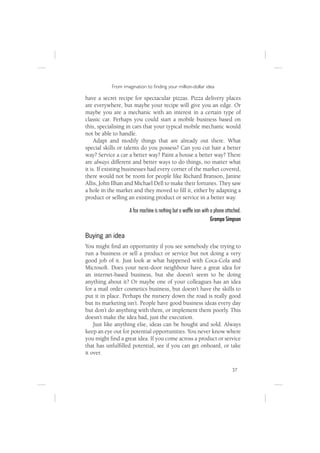 From imagination to ﬁnding your million-dollar idea

have a secret recipe for spectacular pizzas. Pizza delivery places
are everywhere, but maybe your recipe will give you an edge. Or
maybe you are a mechanic with an interest in a certain type of
classic car. Perhaps you could start a mobile business based on
this, specialising in cars that your typical mobile mechanic would
not be able to handle.
     Adapt and modify things that are already out there. What
special skills or talents do you possess? Can you cut hair a better
way? Service a car a better way? Paint a house a better way? There
are always different and better ways to do things, no matter what
it is. If existing businesses had every corner of the market covered,
there would not be room for people like Richard Branson, Janine
Allis, John Ilhan and Michael Dell to make their fortunes. They saw
a hole in the market and they moved to ﬁll it, either by adapting a
product or selling an existing product or service in a better way.

                   A fax machine is nothing but a wafﬂe iron with a phone attached.
                                                                  Grampa Simpson

Buying an idea
You might ﬁnd an opportunity if you see somebody else trying to
run a business or sell a product or service but not doing a very
good job of it. Just look at what happened with Coca-Cola and
Microsoft. Does your next-door neighbour have a great idea for
an internet-based business, but she doesn’t seem to be doing
anything about it? Or maybe one of your colleagues has an idea
for a mail order cosmetics business, but doesn’t have the skills to
put it in place. Perhaps the nursery down the road is really good
but its marketing isn’t. People have good business ideas every day
but don’t do anything with them, or implement them poorly. This
doesn’t make the idea bad, just the execution.
    Just like anything else, ideas can be bought and sold. Always
keep an eye out for potential opportunities. You never know where
you might ﬁnd a great idea. If you come across a product or service
that has unfulﬁlled potential, see if you can get onboard, or take
it over.

                                                                              37
 