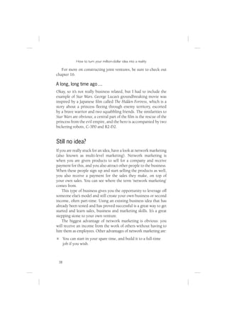 How to turn your million-dollar idea into a reality

   For more on constructing joint ventures, be sure to check out
chapter 16.

A long, long time ago …
Okay, so it’s not really business related, but I had to include the
example of Star Wars. George Lucas’s groundbreaking movie was
inspired by a Japanese ﬁlm called The Hidden Fortress, which is a
story about a princess ﬂeeing through enemy territory, escorted
by a brave warrior and two squabbling friends. The similarities to
Star Wars are obvious; a central part of the ﬁlm is the rescue of the
princess from the evil empire, and the hero is accompanied by two
bickering robots, C-3P0 and R2-D2.


Still no idea?
If you are really stuck for an idea, have a look at network marketing
(also known as multi-level marketing). Network marketing is
when you are given products to sell for a company and receive
payment for this, and you also attract other people to the business.
When these people sign up and start selling the products as well,
you also receive a payment for the sales they make, on top of
your own sales. You can see where the term ‘network marketing’
comes from.
    This type of business gives you the opportunity to leverage off
someone else’s model and still create your own business or second
income, often part-time. Using an existing business idea that has
already been tested and has proved successful is a great way to get
started and learn sales, business and marketing skills. It’s a great
stepping stone to your own venture.
    The biggest advantage of network marketing is obvious: you
will receive an income from the work of others without having to
hire them as employees. Other advantages of network marketing are:
      You can start in your spare time, and build it to a full-time
      job if you wish.



 38
 