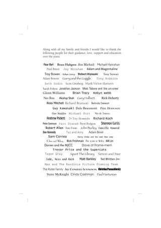Along with all my family and friends I would like to thank the
following people for their guidance, love, support and education
over the years.

Fleur Byrt Bruce Hultgren Jon Michail Michael Hanrahan
   Paul Breen Jay Abraham Adam and Magentaline
 Troy Bowen Rohan Merry Robert Kiyosaki  Tony Stewart
Adam Bowen Garry and the Gaggle      Tony Robbins
 Seth Godin         Scott Ginsberg Mark Victor Hansen
Sarah Felton Jonathan Jackson Matt Tabone and ‘the uni-crew’
Glenn Williams         Brian Tracy Robyn Webb
Nev Bray     Akshay Shah     Gary Halbert          Rick Doherty
   Ross Mitchell Richard Branson           Belinda Stewart
        Guy Kawasaki Dale Beaumont                Phil Hodgson
       Trav Madden    Michael Port           Nicole Strano
   Andrew Pickett     Dr Tony Alessandra    Richard Koch
Peter Sorenson Yaro Starak Brent Hodgson            Shannon Curtis
   Robert Allen Tory Favro John Burley Camille Howard
Dan Kennedy         Taz and Amy         Adam Birrel
      Sam Corriea             Danny Drake and the cash flow crew
    Chris and Abbey Rick Frishman The team at Wiley Billi Lim
 Darren and the MJCC              Dave at Frame-mem
          Trevor Price and the Supercats
  Tegan Gray           Sport The Library Simon and Maz
  Jade, Ness and Rach          Matt Barkley       Ted Whitten Jnr
 Max and The Kardinia Picture Framing Team
The Porter Family Jay Conrad Levinson Christina Posnachiwsky
   Steve McKnight Cindy Cashman                Paul Hartunian
 
