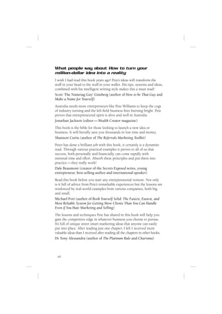 What people say about How to turn your
million-dollar idea into a reality
I wish I had read this book years ago! Pete’s ideas will transform the
stuff in your head to the stuff in your wallet. His tips, systems and ideas,
combined with his intelligent writing style makes this a must read!
Scott ‘The Nametag Guy’ Ginsberg (author of How to be That Guy and
Make a Name for Yourself)
Australia needs more entrepreneurs like Pete Williams to keep the cogs
of industry turning and the left-ﬁeld business ﬁres burning bright. Pete
proves that entrepreneurial spirit is alive and well in Australia.
Jonathan Jackson (editor — Wealth Creator magazine)
This book is the bible for those looking to launch a new idea or
business. It will literally save you thousands in lost time and money.
Shannon Curtis (author of The Referrals Marketing Toolkit)
Peter has done a brilliant job with this book, it certainly is a dynamite
read. Through various practical examples it proves to all of us that
success, both personally and ﬁnancially, can come rapidly with
minimal time and effort. Absorb these principles and put them into
practice — they really work!
Dale Beaumont (creator of the Secrets Exposed series, young
entrepreneur, best-selling author and international speaker)
Read this book before you start any entrepreneurial venture. Not only
is it full of advice from Pete’s remarkable experiences but the lessons are
reinforced by real-world examples from various companies, both big
and small.
Michael Port (author of Book Yourself Solid: The Fastest, Easiest, and
Most Reliable System for Getting More Clients Than You Can Handle
Even if You Hate Marketing and Selling)
The lessons and techniques Pete has shared in this book will help you
gain the competitive edge in whatever business you choose to pursue.
It’s full of unique street smart marketing ideas that anyone can easily
put into place. After reading just one chapter, I felt I received more
valuable ideas than I received after reading all the chapters in other books.
Dr Tony Alessandra (author of The Platinum Rule and Charisma)



 viii
 