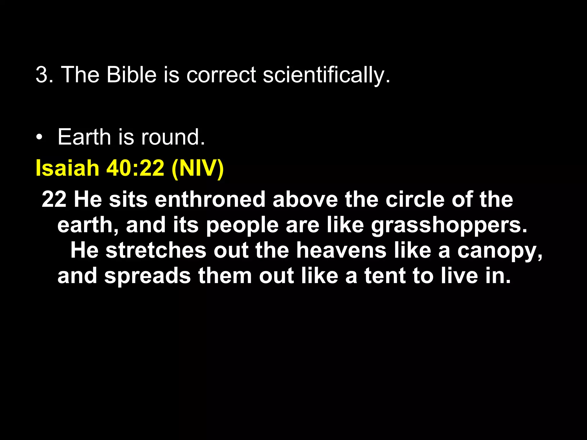3. The Bible is correct scientifically. Earth is round. Isaiah 40:22 (NIV)   22 He sits enthroned above the circle of the earth, and its people are like grasshoppers.    He stretches out the heavens like a canopy, and spreads them out like a tent to live in. 
