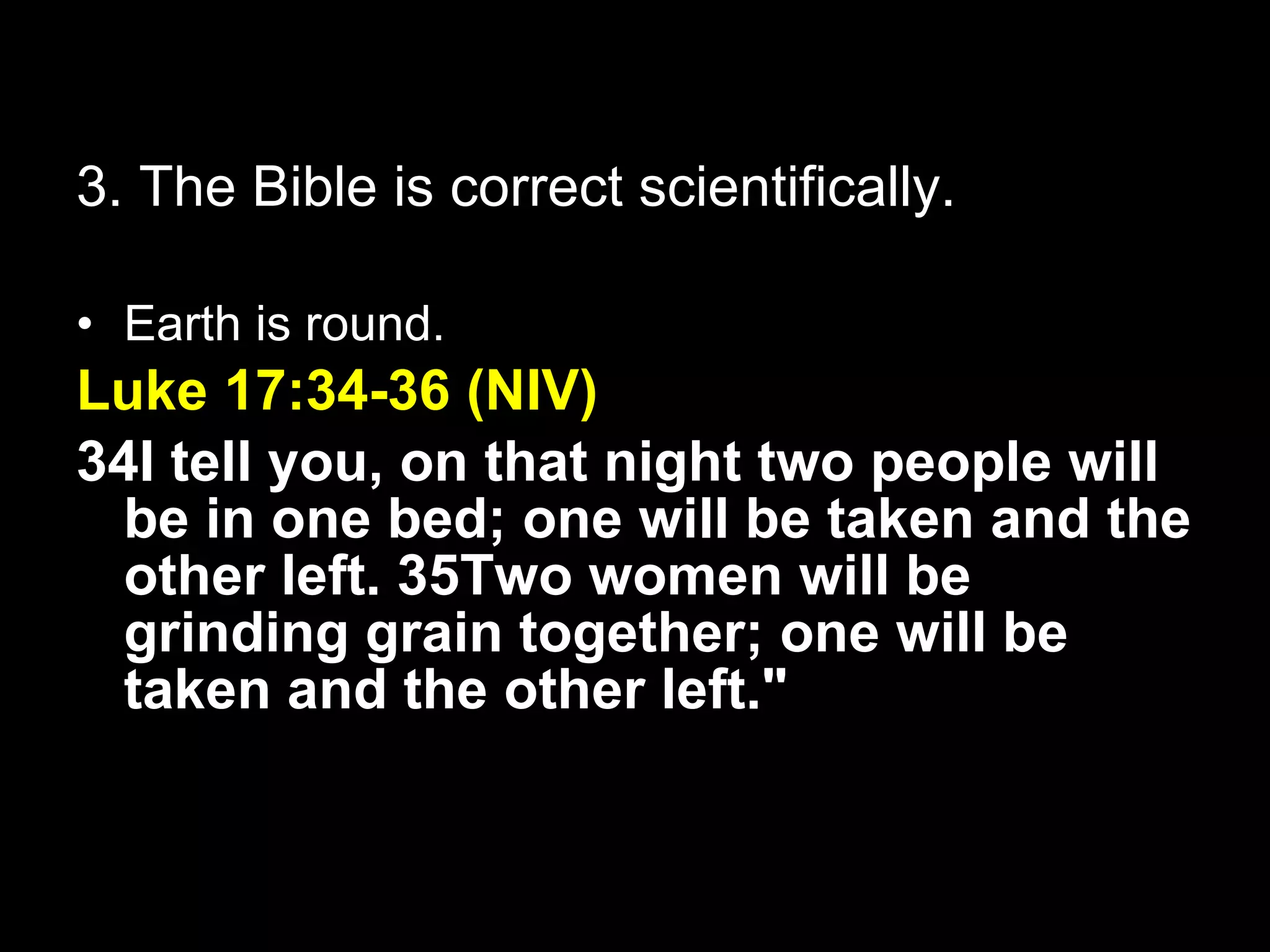 3. The Bible is correct scientifically. Earth is round. Luke 17:34-36 (NIV) 34I tell you, on that night two people will be in one bed; one will be taken and the other left. 35Two women will be grinding grain together; one will be taken and the other left." 