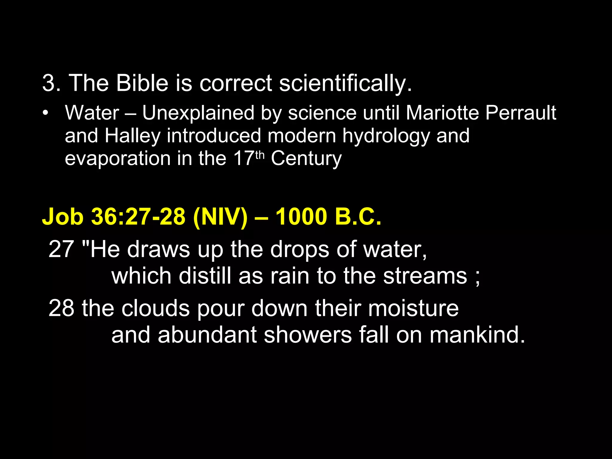 3. The Bible is correct scientifically. Water – Unexplained by science until Mariotte Perrault and Halley introduced modern hydrology and evaporation in the 17 th  Century Job 36:27-28 (NIV) – 1000 B.C.   27 "He draws up the drops of water,         which distill as rain to the streams ;    28 the clouds pour down their moisture         and abundant showers fall on mankind. 