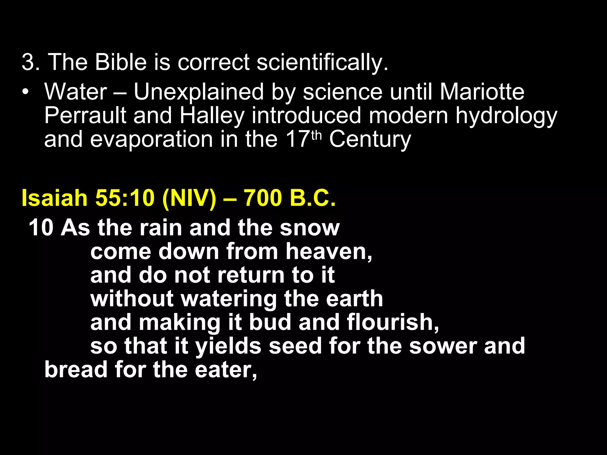 3. The Bible is correct scientifically. Water – Unexplained by science until Mariotte Perrault and Halley introduced modern hydrology and evaporation in the 17 th  Century Isaiah 55:10 (NIV) – 700 B.C.   10 As the rain and the snow         come down from heaven,         and do not return to it         without watering the earth         and making it bud and flourish,         so that it yields seed for the sower and bread for the eater, 