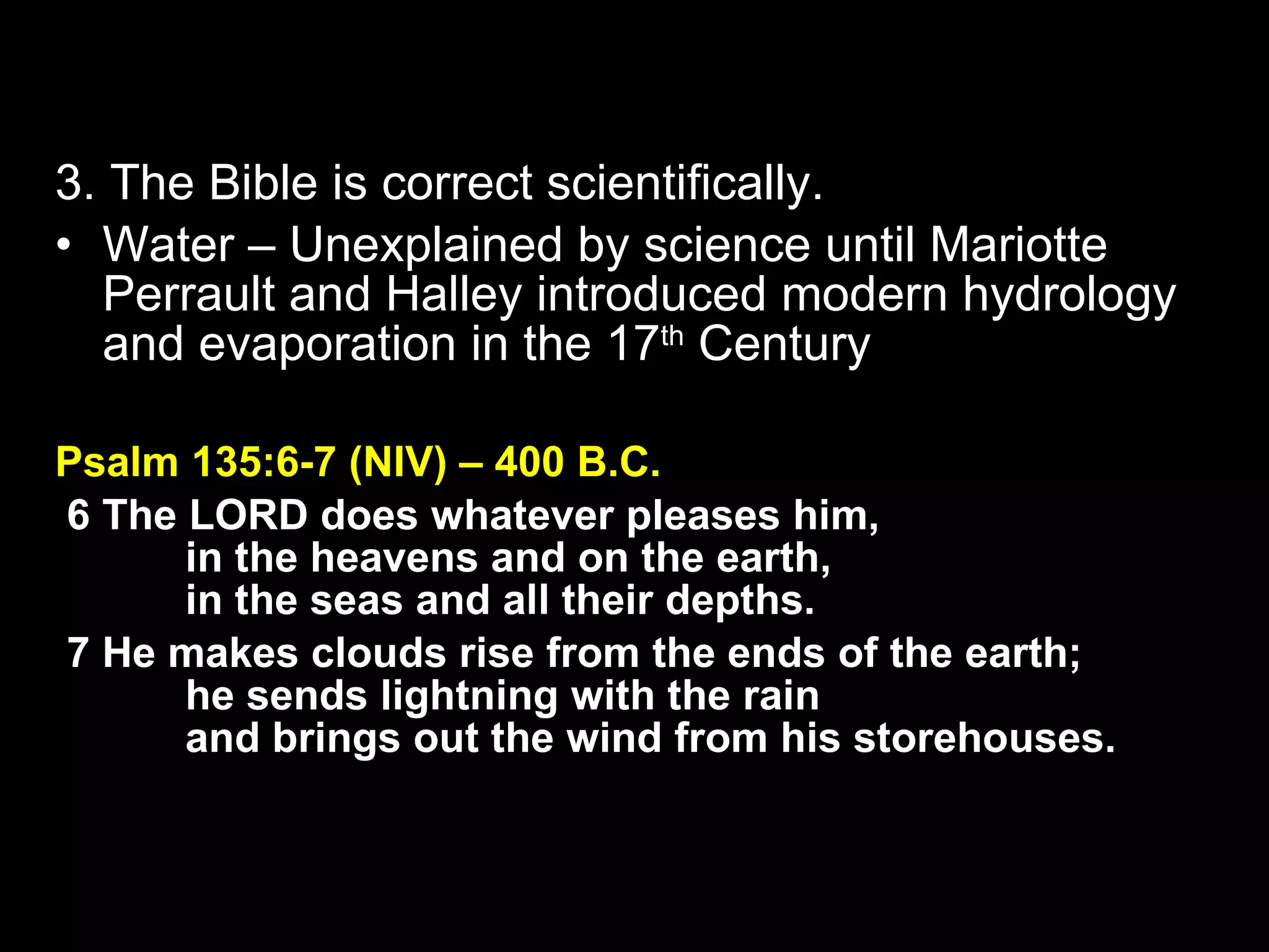 3. The Bible is correct scientifically. Water – Unexplained by science until Mariotte Perrault and Halley introduced modern hydrology and evaporation in the 17 th  Century Psalm 135:6-7 (NIV) – 400 B.C.   6 The LORD does whatever pleases him,         in the heavens and on the earth,         in the seas and all their depths.    7 He makes clouds rise from the ends of the earth;         he sends lightning with the rain         and brings out the wind from his storehouses. 
