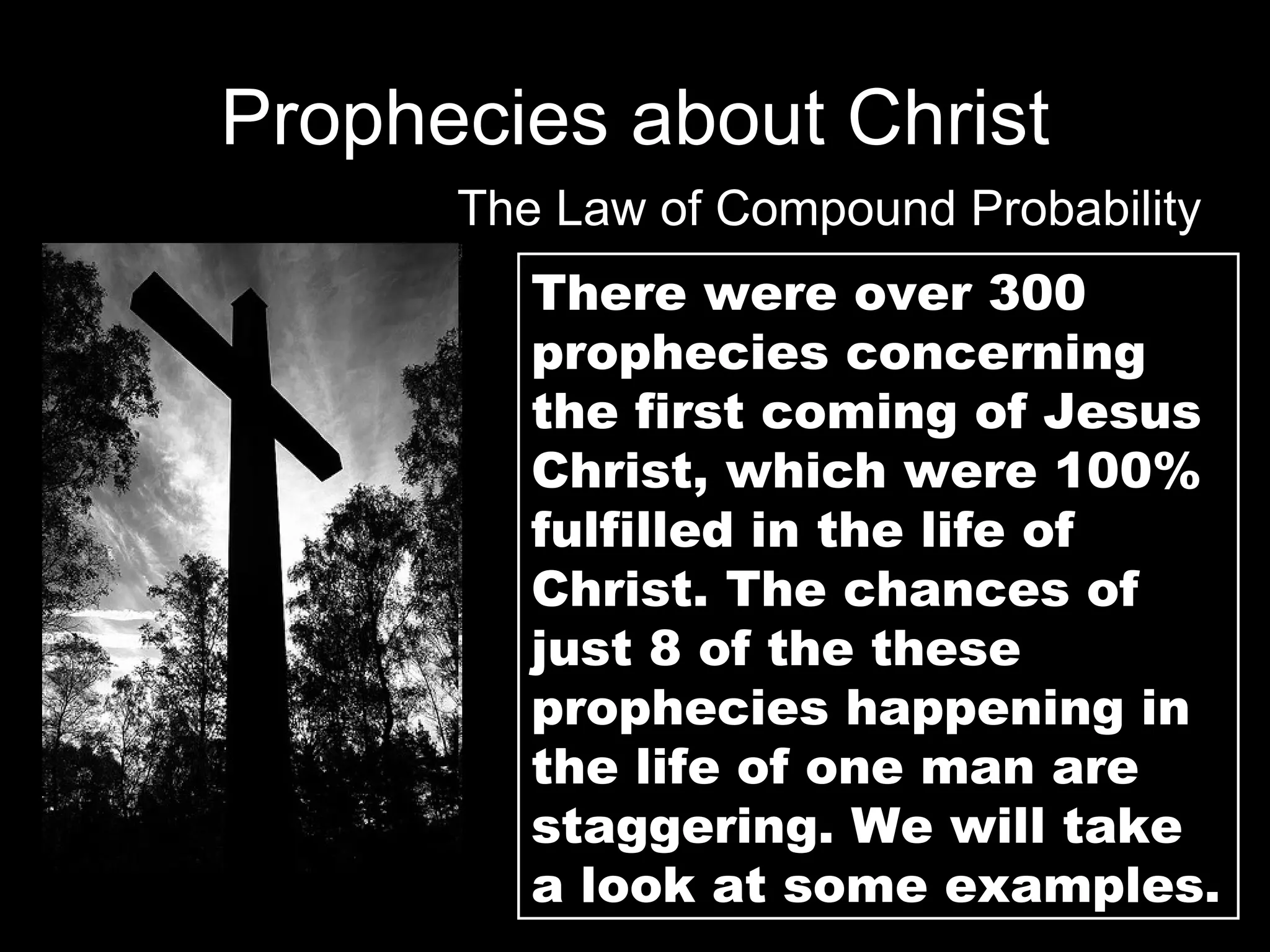 Prophecies about Christ The Law of Compound Probability There were over 300 prophecies concerning the first coming of Jesus  Christ, which were 100% fulfilled in the life of Christ. The chances of just 8 of the these prophecies happening in the life of one man are staggering. We will take a look at some examples. 