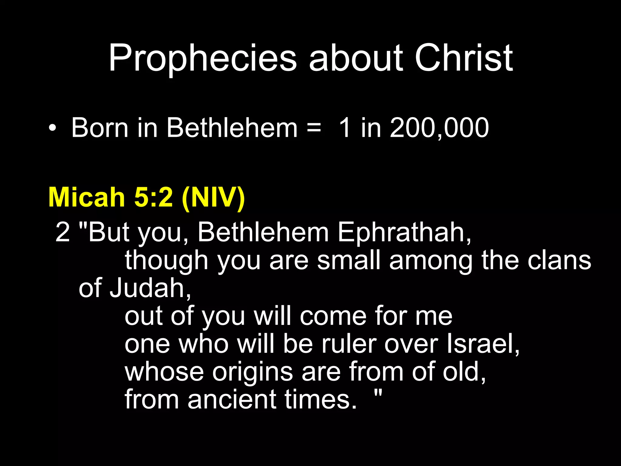 Born in Bethlehem =  1 in 200,000 Micah 5:2 (NIV)   2 "But you, Bethlehem Ephrathah,         though you are small among the clans  of Judah,         out of you will come for me         one who will be ruler over Israel,         whose origins are from of old,         from ancient times.  " Prophecies about Christ 
