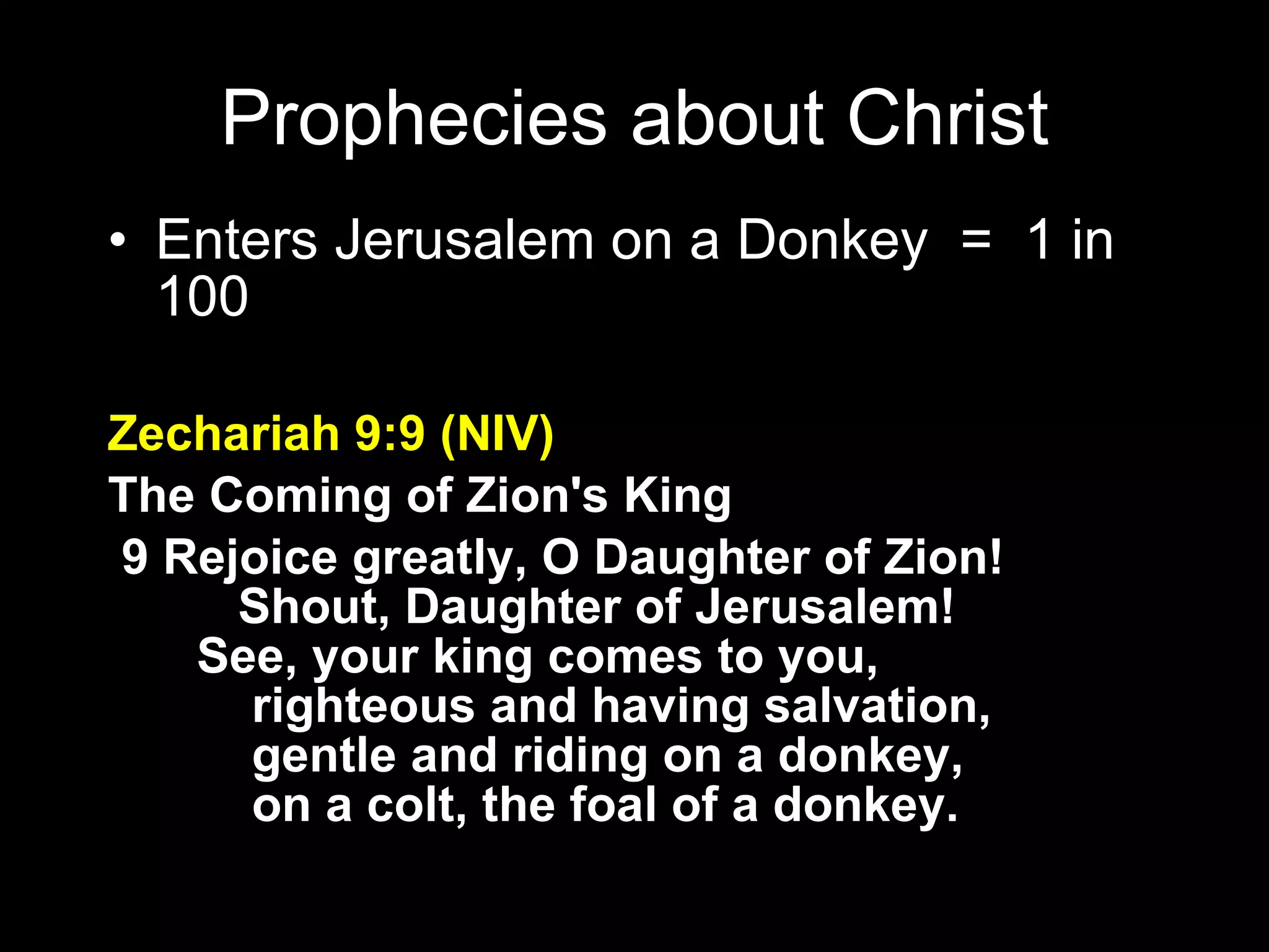 Enters Jerusalem on a Donkey  =  1 in 100 Zechariah 9:9 (NIV) The Coming of Zion's King    9 Rejoice greatly, O Daughter of Zion!        Shout, Daughter of Jerusalem!     See, your king comes to you,         righteous and having salvation,         gentle and riding on a donkey,         on a colt, the foal of a donkey. Prophecies about Christ 