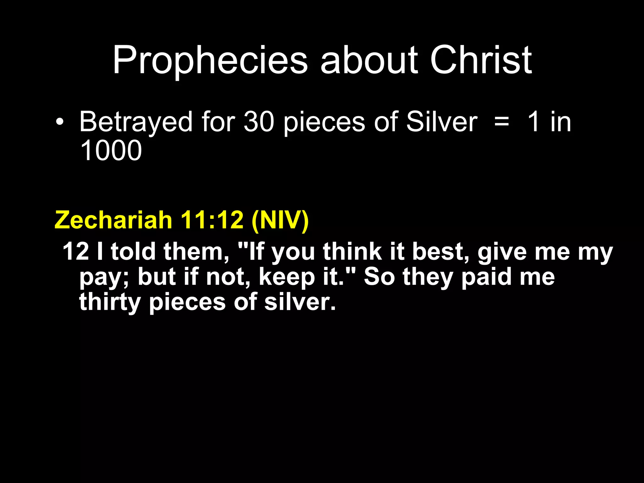 Betrayed for 30 pieces of Silver  =  1 in 1000 Zechariah 11:12 (NIV)   12 I told them, "If you think it best, give me my pay; but if not, keep it." So they paid me thirty pieces of silver. Prophecies about Christ 