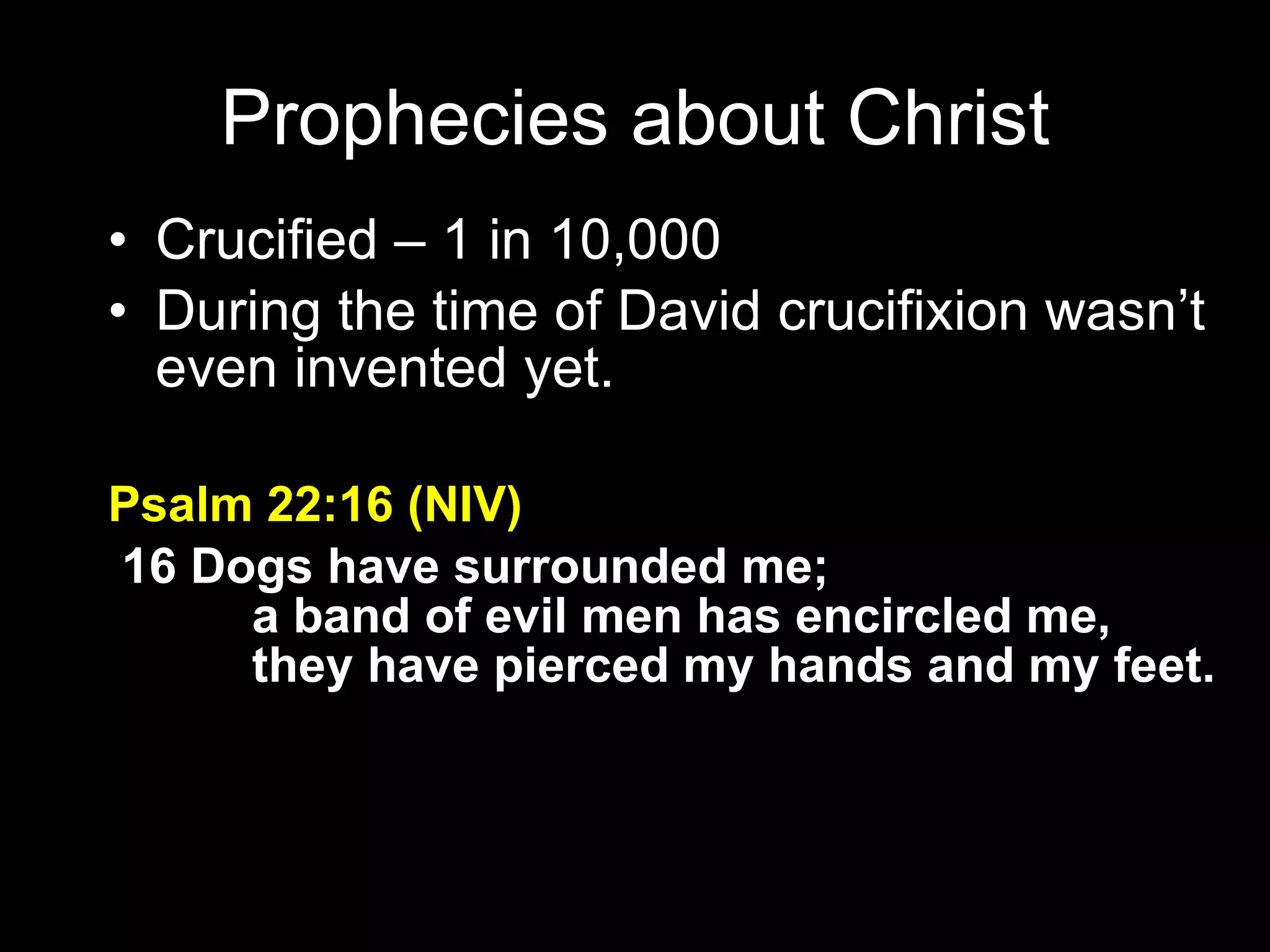 Crucified – 1 in 10,000 During the time of David crucifixion wasn’t even invented yet. Psalm 22:16 (NIV)   16 Dogs have surrounded me;         a band of evil men has encircled me,         they have pierced my hands and my feet. Prophecies about Christ 