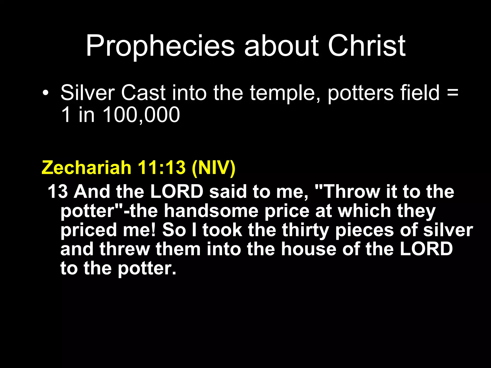 Silver Cast into the temple, potters field = 1 in 100,000 Zechariah 11:13 (NIV)   13 And the LORD said to me, "Throw it to the potter"-the handsome price at which they priced me! So I took the thirty pieces of silver and threw them into the house of the LORD to the potter. Prophecies about Christ 