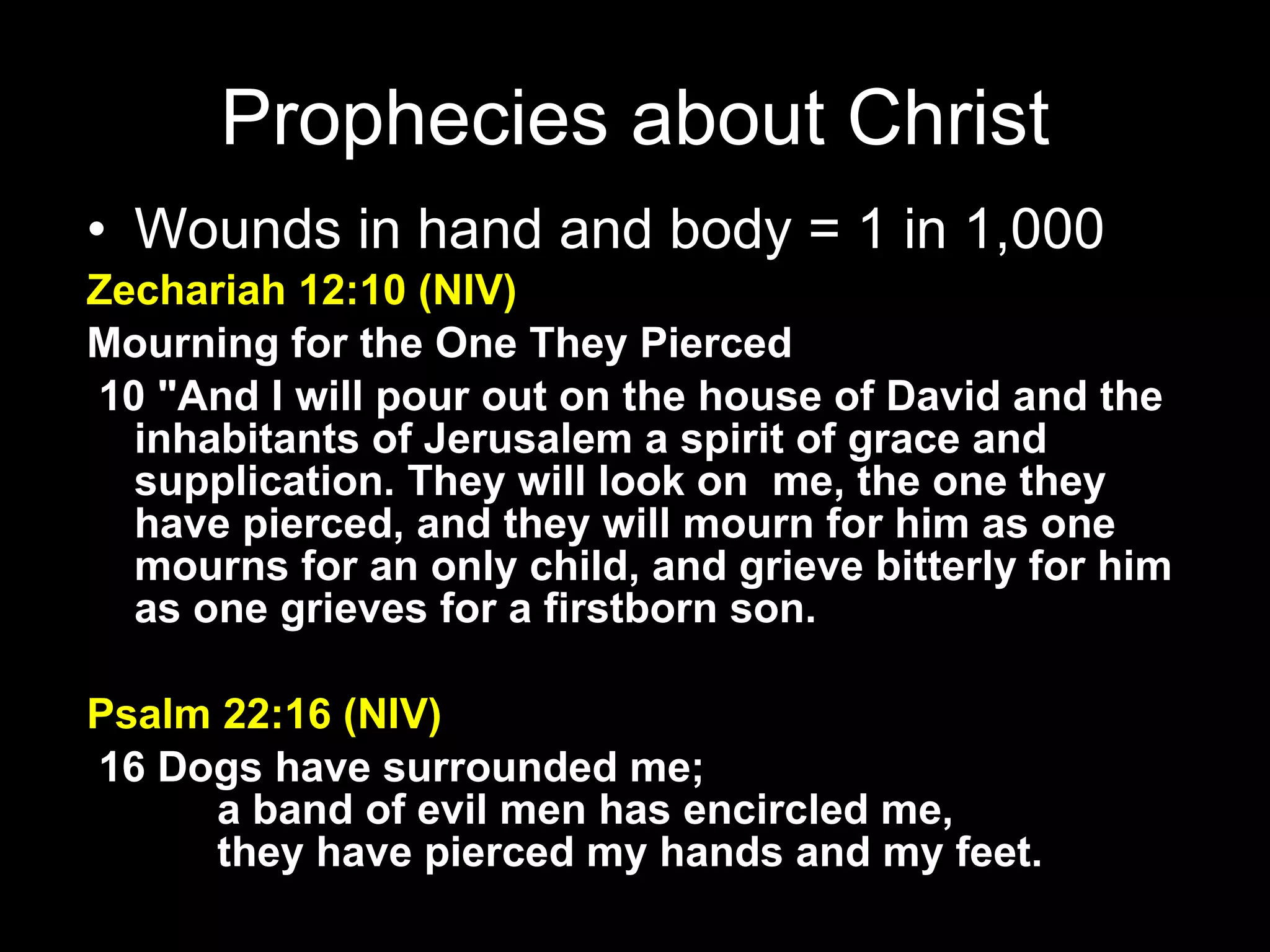 Wounds in hand and body = 1 in 1,000 Zechariah 12:10 (NIV) Mourning for the One They Pierced    10 "And I will pour out on the house of David and the inhabitants of Jerusalem a spirit of grace and supplication. They will look on  me, the one they have pierced, and they will mourn for him as one mourns for an only child, and grieve bitterly for him as one grieves for a firstborn son. Psalm 22:16 (NIV)   16 Dogs have surrounded me;         a band of evil men has encircled me,         they have pierced my hands and my feet. Prophecies about Christ 