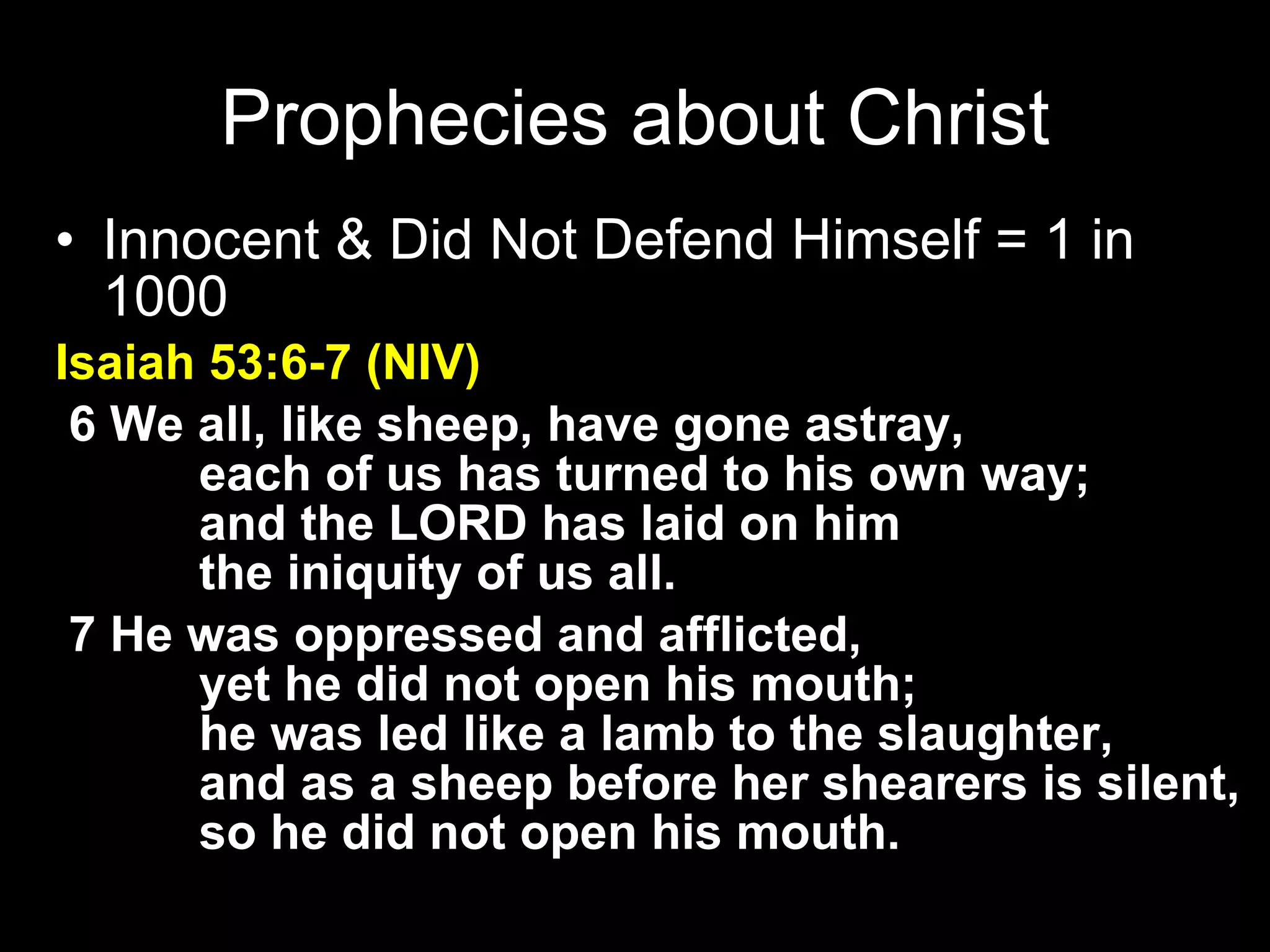 Innocent & Did Not Defend Himself = 1 in 1000 Isaiah 53:6-7 (NIV)   6 We all, like sheep, have gone astray,         each of us has turned to his own way;         and the LORD has laid on him         the iniquity of us all.    7 He was oppressed and afflicted,         yet he did not open his mouth;         he was led like a lamb to the slaughter,         and as a sheep before her shearers is silent,         so he did not open his mouth. Prophecies about Christ 