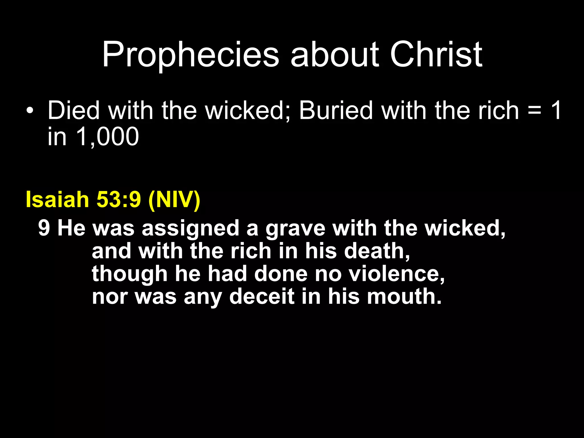 Died with the wicked; Buried with the rich = 1 in 1,000 Isaiah 53:9 (NIV)     9 He was assigned a grave with the wicked,         and with the rich in his death,         though he had done no violence,         nor was any deceit in his mouth.   Prophecies about Christ 