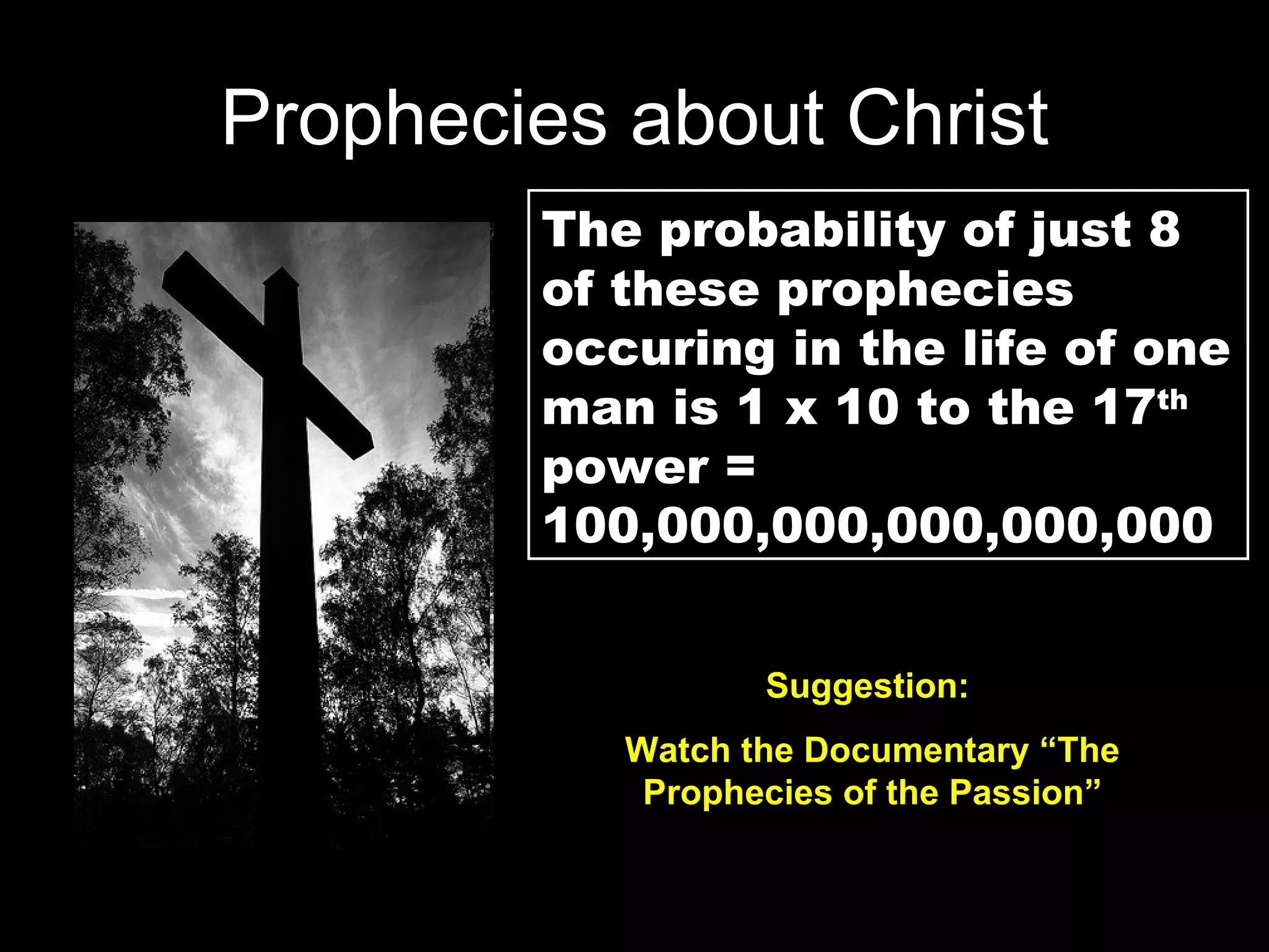 Prophecies about Christ The probability of just 8 of these prophecies occuring in the life of one man is 1 x 10 to the 17 th  power = 100,000,000,000,000,000 Suggestion:  Watch the Documentary “The Prophecies of the Passion” 