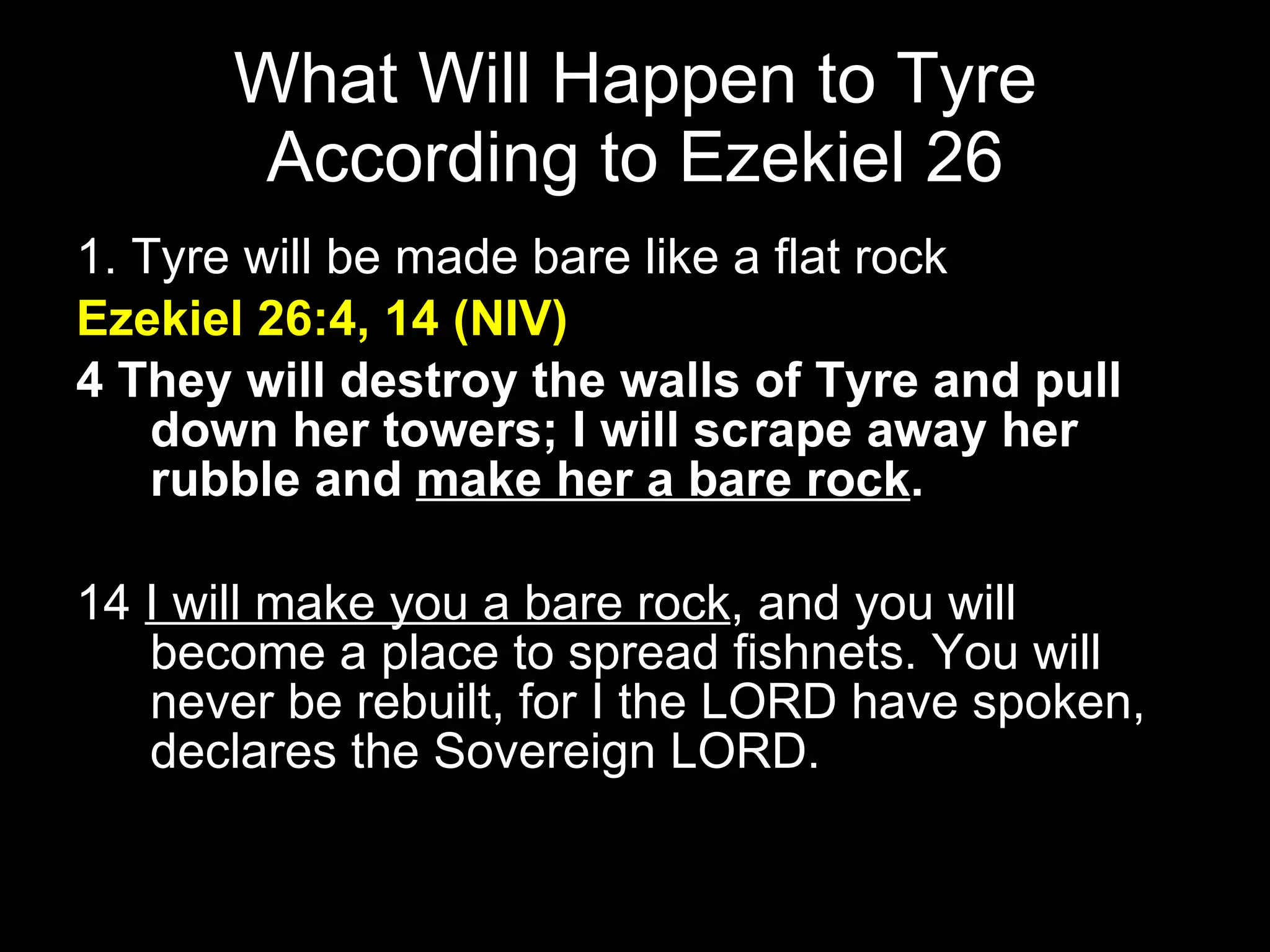 What Will Happen to Tyre According to Ezekiel 26 1. Tyre will be made bare like a flat rock  Ezekiel 26:4, 14 (NIV) 4 They will destroy the walls of Tyre and pull down her towers; I will scrape away her rubble and  make her a bare rock .   14  I will make you a bare rock , and you will become a place to spread fishnets. You will never be rebuilt, for I the LORD have spoken, declares the Sovereign LORD.  