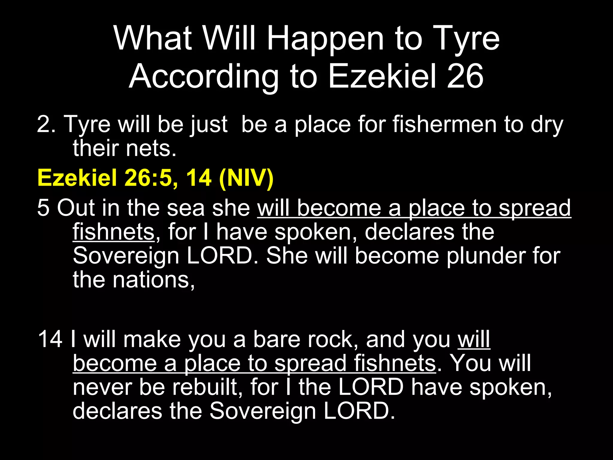 What Will Happen to Tyre According to Ezekiel 26 2. Tyre will be just  be a place for fishermen to dry their nets.  Ezekiel 26:5, 14 (NIV) 5 Out in the sea she  will become a place to spread fishnets , for I have spoken, declares the Sovereign LORD. She will become plunder for the nations,  14 I will make you a bare rock, and you  will become a place to spread fishnets . You will never be rebuilt, for I the LORD have spoken, declares the Sovereign LORD.  