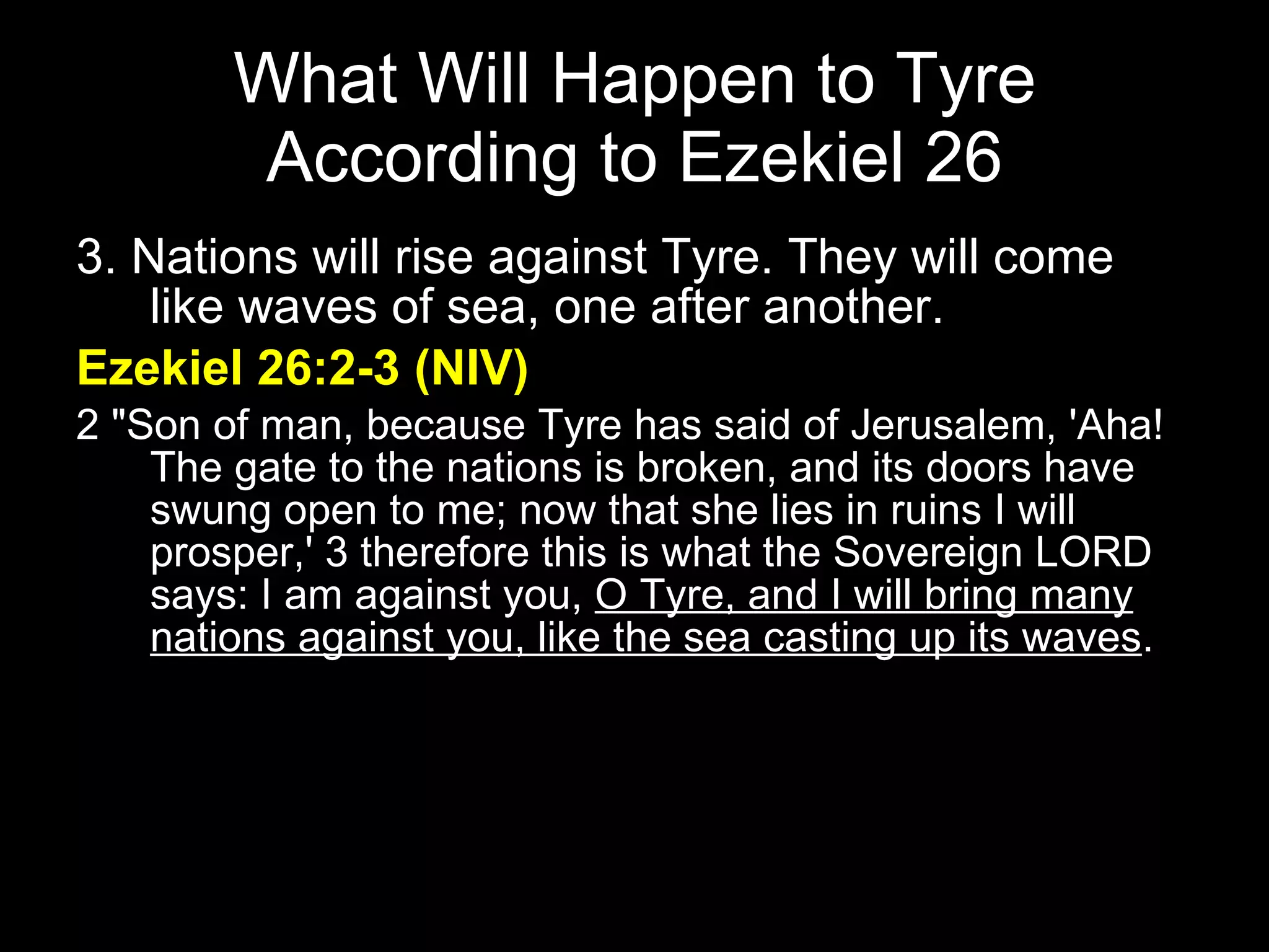 What Will Happen to Tyre According to Ezekiel 26 3. Nations will rise against Tyre. They will come like waves of sea, one after another. Ezekiel 26:2-3 (NIV) 2 "Son of man, because Tyre has said of Jerusalem, 'Aha! The gate to the nations is broken, and its doors have swung open to me; now that she lies in ruins I will prosper,' 3 therefore this is what the Sovereign LORD says: I am against you,  O Tyre, and I will bring many nations against you, like the sea casting up its waves .  