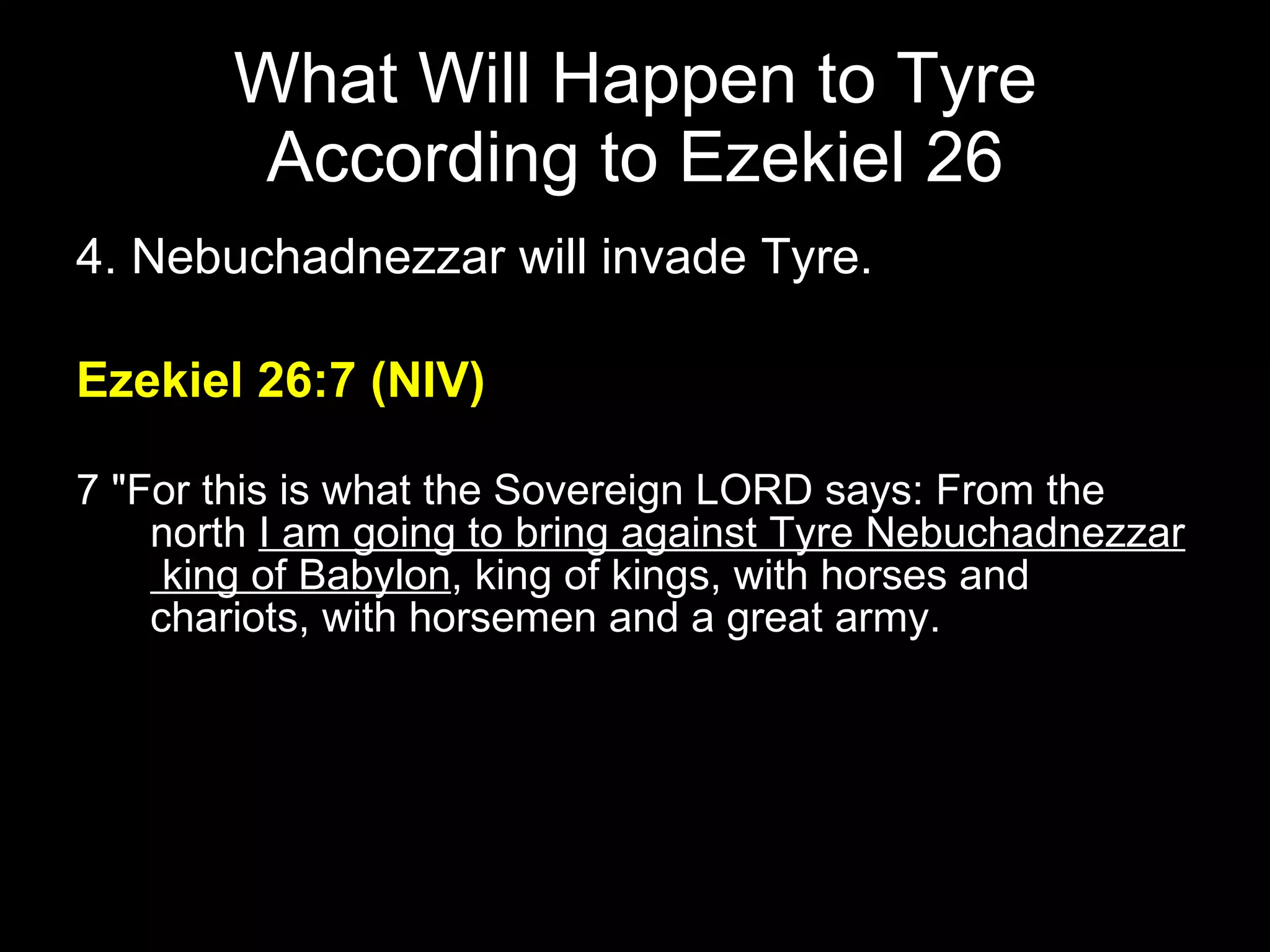 What Will Happen to Tyre According to Ezekiel 26 4. Nebuchadnezzar will invade Tyre. Ezekiel 26:7 (NIV) 7 "For this is what the Sovereign LORD says: From the north  I am going to bring against Tyre Nebuchadnezzar  king of Babylon , king of kings, with horses and chariots, with horsemen and a great army.  