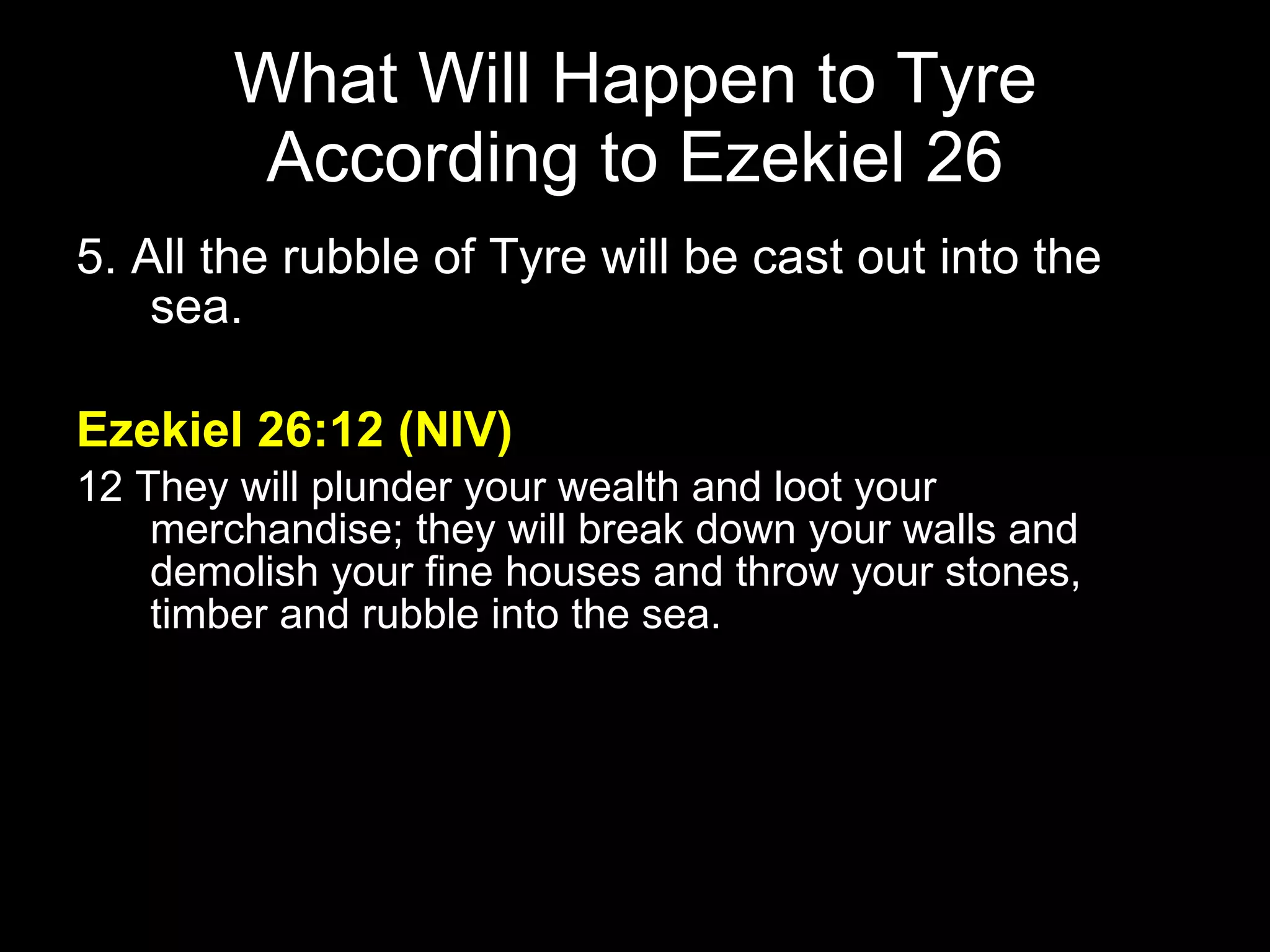 What Will Happen to Tyre According to Ezekiel 26 5. All the rubble of Tyre will be cast out into the sea. Ezekiel 26:12 (NIV) 12 They will plunder your wealth and loot your merchandise; they will break down your walls and demolish your fine houses and throw your stones, timber and rubble into the sea.  