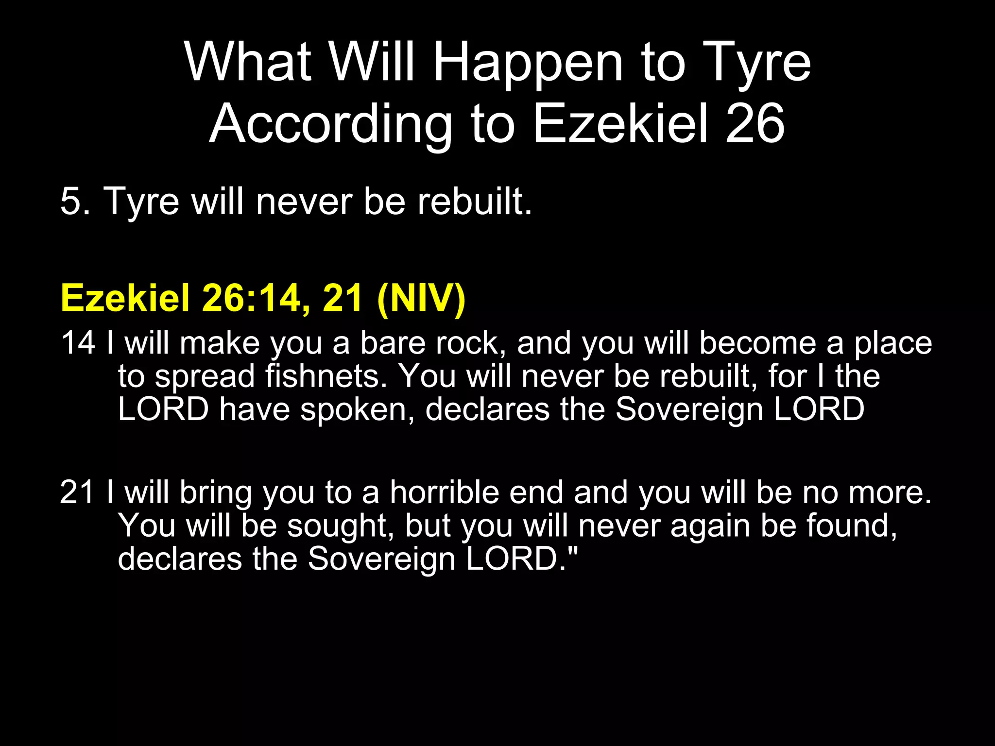 What Will Happen to Tyre According to Ezekiel 26 5. Tyre will never be rebuilt. Ezekiel 26:14, 21 (NIV) 14 I will make you a bare rock, and you will become a place to spread fishnets. You will never be rebuilt, for I the LORD have spoken, declares the Sovereign LORD .  21 I will bring you to a horrible end and you will be no more. You will be sought, but you will never again be found, declares the Sovereign LORD."  