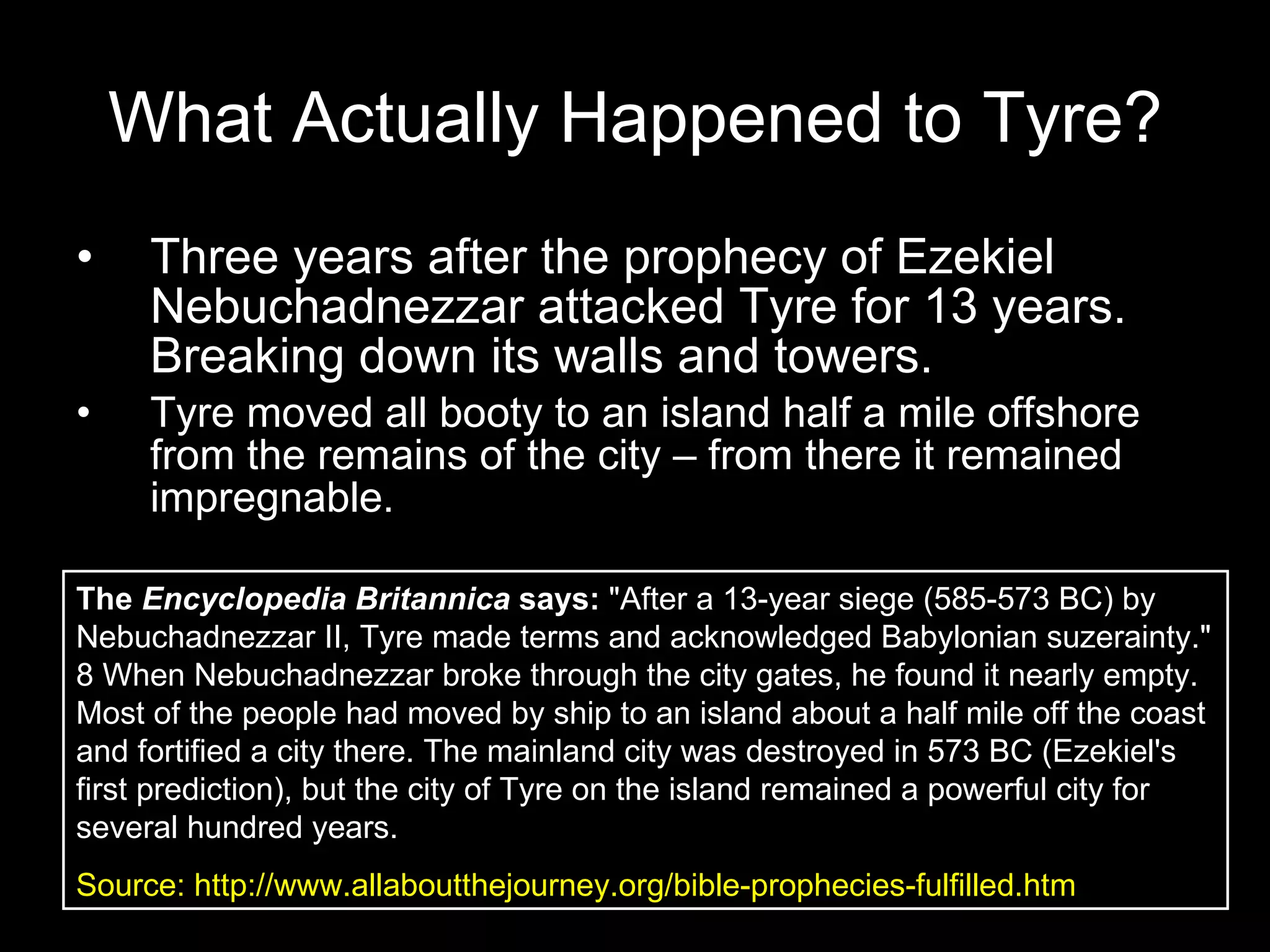 What Actually Happened to Tyre? Three years after the prophecy of Ezekiel Nebuchadnezzar attacked Tyre for 13 years. Breaking down its walls and towers. Tyre moved all booty to an island half a mile offshore from the remains of the city – from there it remained impregnable. The  Encyclopedia Britannica  says:  "After a 13-year siege (585-573 BC) by Nebuchadnezzar II, Tyre made terms and acknowledged Babylonian suzerainty." 8 When Nebuchadnezzar broke through the city gates, he found it nearly empty. Most of the people had moved by ship to an island about a half mile off the coast and fortified a city there. The mainland city was destroyed in 573 BC (Ezekiel's first prediction), but the city of Tyre on the island remained a powerful city for several hundred years.  Source: http://www.allaboutthejourney.org/bible-prophecies-fulfilled.htm 