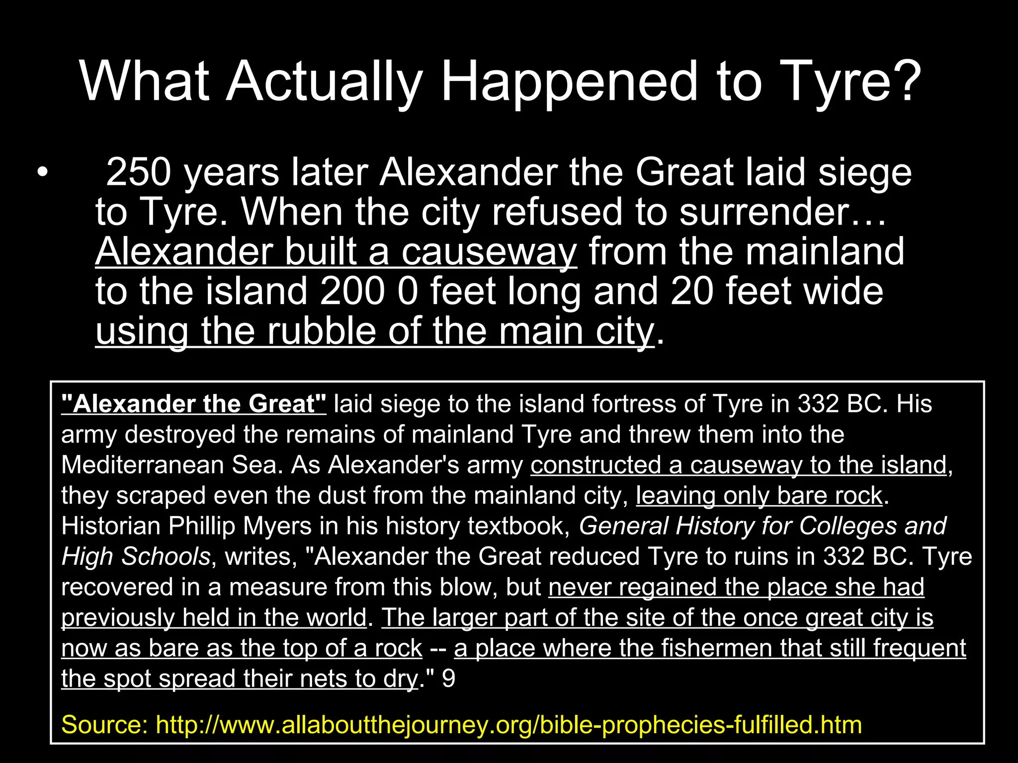 What Actually Happened to Tyre? 250 years later Alexander the Great laid siege to Tyre. When the city refused to surrender…  Alexander built a causeway  from the mainland to the island 200 0 feet long and 20 feet wide  using the rubble of the main city . "Alexander the Great"  laid siege to the island fortress of Tyre in 332 BC. His army destroyed the remains of mainland Tyre and threw them into the Mediterranean Sea. As Alexander's army  constructed a causeway to the island , they scraped even the dust from the mainland city,  leaving only bare rock . Historian Phillip Myers in his history textbook,  General History for Colleges and High Schools , writes, "Alexander the Great reduced Tyre to ruins in 332 BC. Tyre recovered in a measure from this blow, but  never regained the place she had previously held in the world .  The larger part of the site of the once great city is now as bare as the top of a rock  --  a place where the fishermen that still frequent the spot spread their nets to dry ." 9  Source: http://www.allaboutthejourney.org/bible-prophecies-fulfilled.htm 