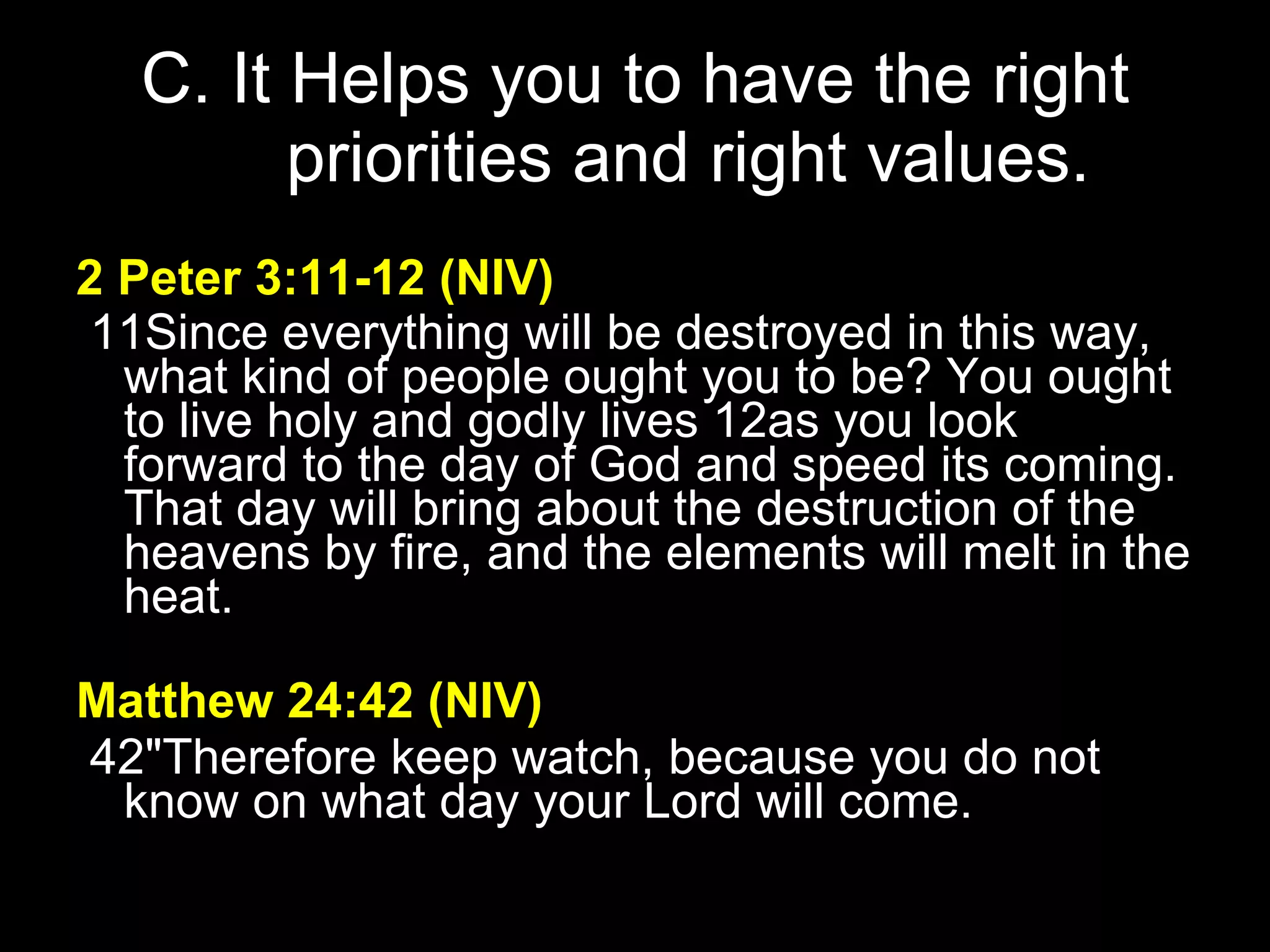 C. It Helps you to have the right priorities and right values. 2 Peter 3:11-12   (NIV)     11Since everything will be destroyed in this way, what kind of people ought you to be? You ought to live holy and godly lives 12as you look forward to the day of God and speed its coming. That day will bring about the destruction of the heavens by fire, and the elements will melt in the heat.   Matthew 24:42 (NIV)   42"Therefore keep watch, because you do not know on what day your Lord will come. 