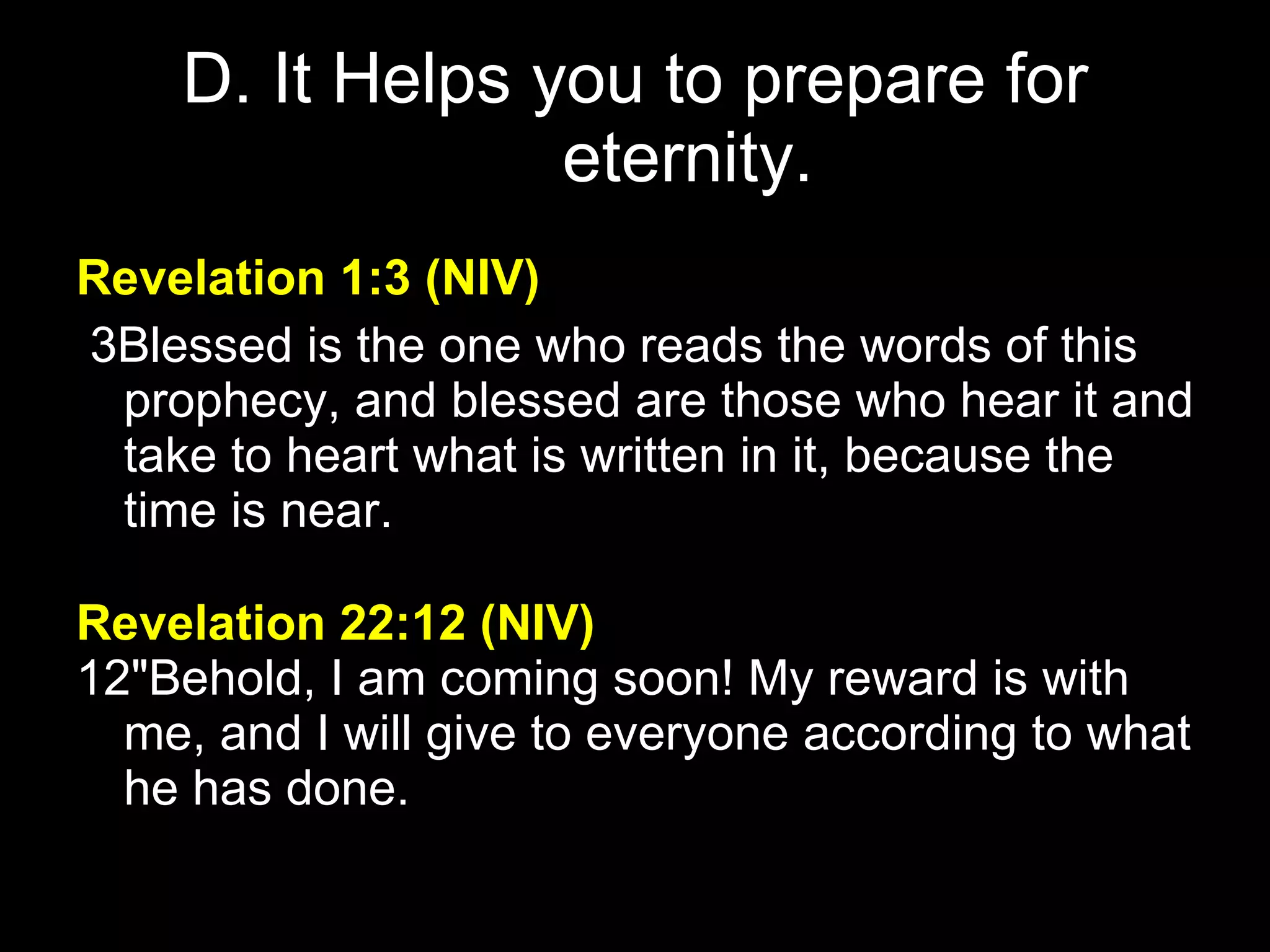 D. It Helps you to prepare for eternity. Revelation 1:3   (NIV)     3Blessed is the one who reads the words of this prophecy, and blessed are those who hear it and take to heart what is written in it, because the time is near.  Revelation 22:12   (NIV)     12"Behold, I am coming soon! My reward is with me, and I will give to everyone according to what he has done.  