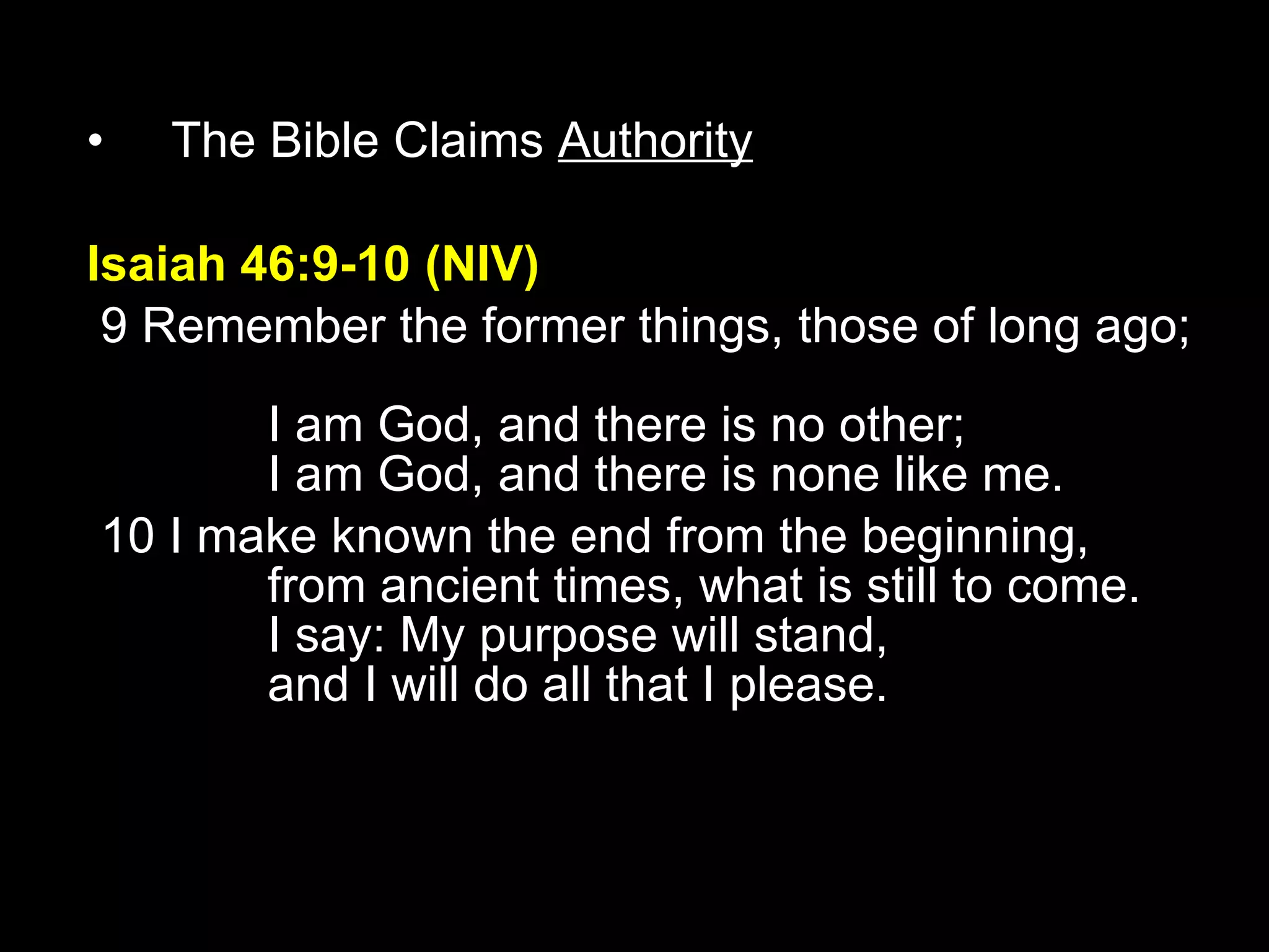 The Bible Claims  Authority Isaiah 46:9-10 (NIV)   9 Remember the former things, those of long ago;         I am God, and there is no other;         I am God, and there is none like me.    10 I make known the end from the beginning,         from ancient times, what is still to come.         I say: My purpose will stand,         and I will do all that I please. 