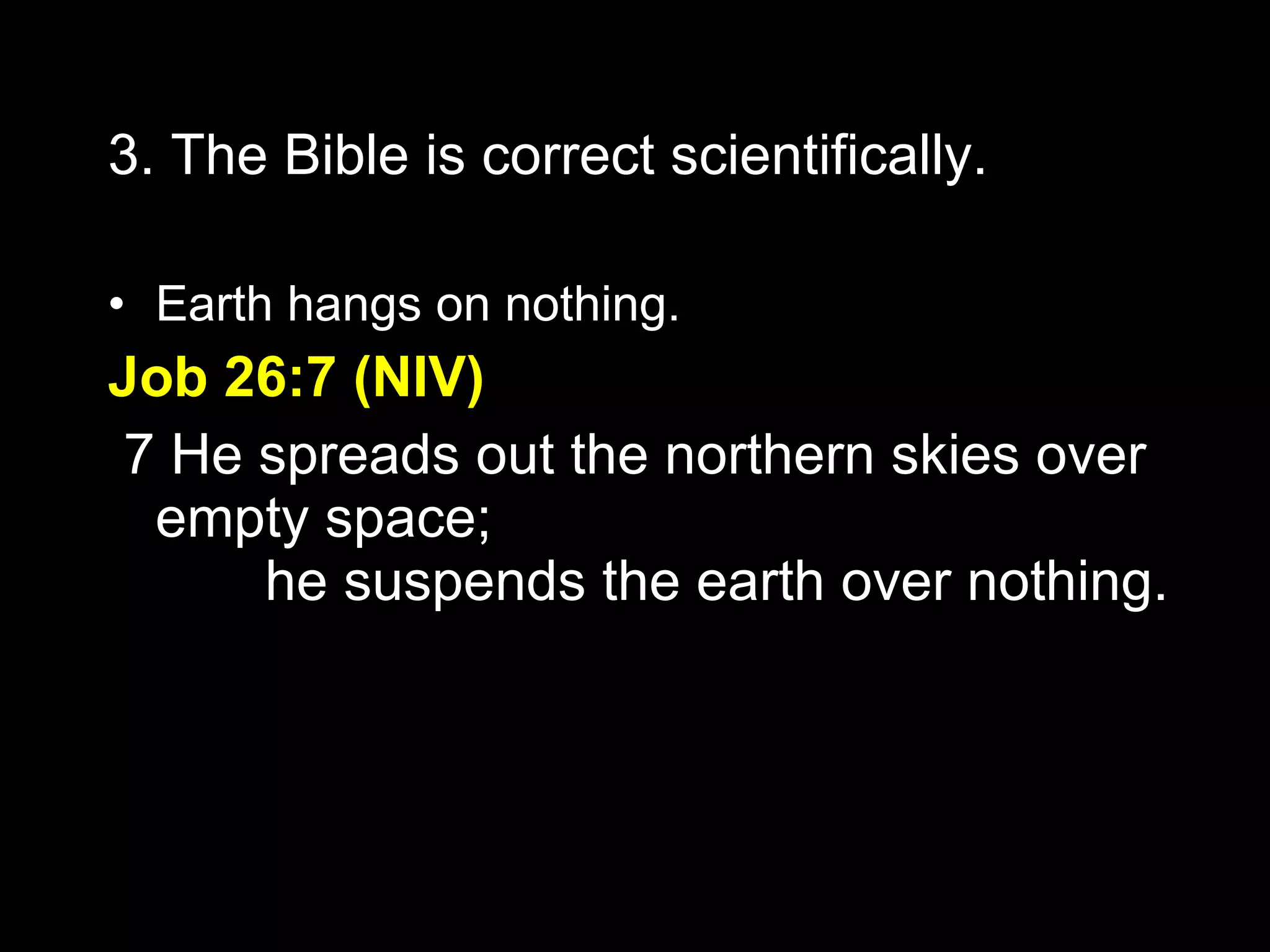 3. The Bible is correct scientifically. Earth hangs on nothing. Job 26:7 (NIV)   7 He spreads out the northern skies over empty space;         he suspends the earth over nothing. 