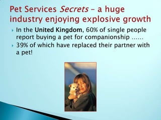 Ranked at #8 in the trend-setting United States, Pet Services isbigger  than these giant retail segments: The Jewellery businessThe Candy businessThe Toy businessThe Hardware businessThe Ice cream businessPet Services Secrets– a huge Industry enjoying explosive growth