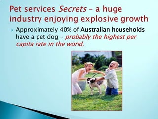 USA Pet Services & Product sales rose 4.8% in 2009– in the midst of the biggest economic crises since the Great Depression!Analysts are predicting sales of over $70Billion in 2014!!Pet Services Secrets—a huge Industry enjoying explosive growth