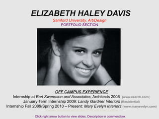 ELIZABETH HALEY DAVIS
Samford University. Art/Design
PORTFOLIO SECTION
OFF CAMPUS EXPERIENCE
Internship at Earl Swennson and Associates, Architects 2008 (www.esarch.com/)
January Term Internship 2009: Landy Gardner Interiors (Residential)
Internship Fall 2009/Spring 2010 – Present: Mary Evelyn Interiors (www.maryevelyn.com)
(Current employee since May 2010 with Mary Evelyn)
Click right arrow button to view slides, Description in comment box
 