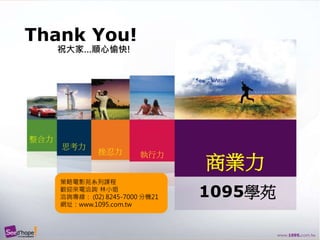 希望種子國際企管顧問股份有限公司
Thank You!
整合力
思考力
挫忍力 執行力
商業力
1095學苑
祝大家…順心愉快!
策略電影苑系列課程
歡迎來電洽詢 林小姐
洽詢專線： (02) 8245-7000 分機21
網址：www.1095.com.tw
 