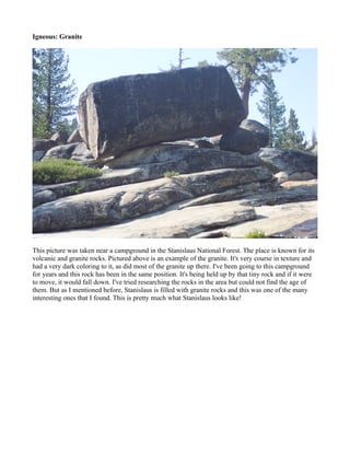Igneous: Granite




This picture was taken near a campground in the Stanislaus National Forest. The place is known for its
volcanic and granite rocks. Pictured above is an example of the granite. It's very course in texture and
had a very dark coloring to it, as did most of the granite up there. I've been going to this campground
for years and this rock has been in the same position. It's being held up by that tiny rock and if it were
to move, it would fall down. I've tried researching the rocks in the area but could not find the age of
them. But as I mentioned before, Stanislaus is filled with granite rocks and this was one of the many
interesting ones that I found. This is pretty much what Stanislaus looks like!
 