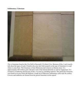 Sedimentary: Limestone




This is limestone found at the City Hall in Hayward, CA where I live. Because of this, I can't exactly
talk about the types of rocks I found in the area, but I did research on the type of limestone it is and
where it came from. This limestone is from Minnesota and is known as Kasota stone. It is
approximately 450 million years old and is rich in the mineral dolomite as well as magnesium. It is
resistant to weathering and because of this, it is used as a building material. This particular limestone
was found in an area where the bedrock is made up of Paleozoic sedimentary rocks near the surface.
Caverns and sinkholes are formed from the porous limestone on the topsoil.
 
