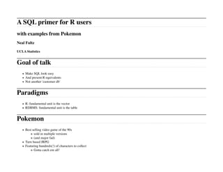 A SQL primer for R users
with examples from Pokemon
Neal Fultz

UCLA Statistics


Goal of talk
     Make SQL look easy
     And present R equivalents
     Not another 'customer db'


Paradigms
     R: fundamental unit is the vector
     RDBMS: fundamental unit is the table


Pokemon
     Best selling video game of the 90s
           sold in multiple versions
           (and major fad)
     Turn based JRPG
     Featuring hundreds(!) of characters to collect
           Gotta catch em all!
 