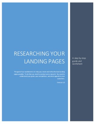RESEARCHING YOUR
LANDING PAGES
The goal of our worksheets is to help you create and refine the best landing
pages possible. To do that you need to conduct some research. You need to
understand your goals, your competition, and what appeals to your
customers.
Version 1.0

A step by step
guide and
worksheet

 